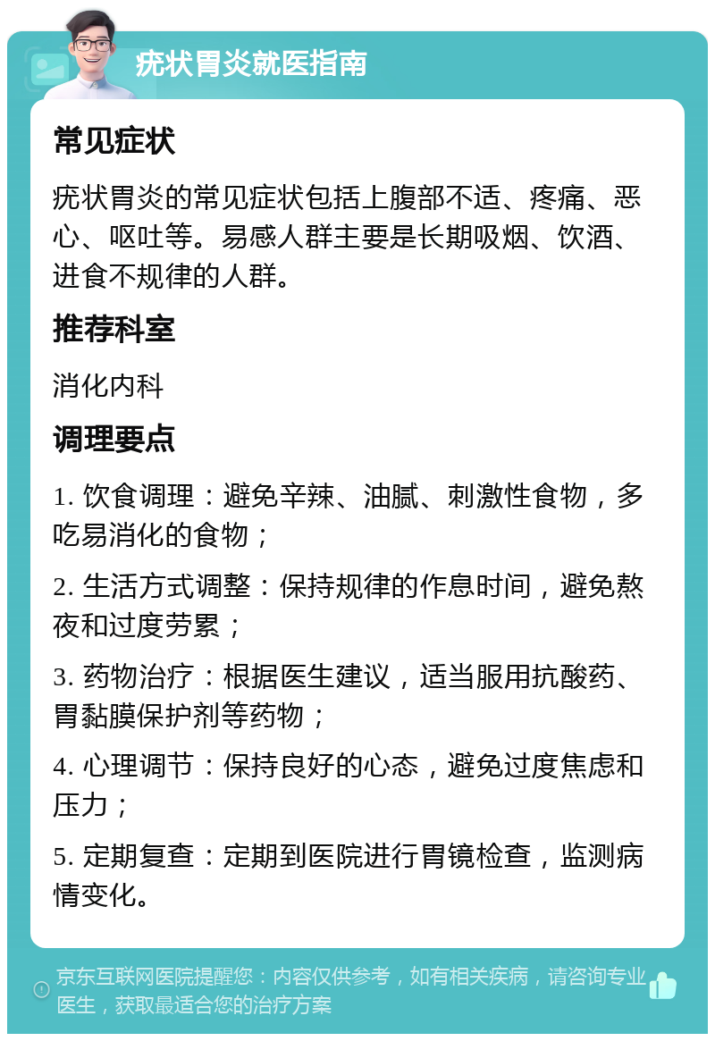 疣状胃炎就医指南 常见症状 疣状胃炎的常见症状包括上腹部不适、疼痛、恶心、呕吐等。易感人群主要是长期吸烟、饮酒、进食不规律的人群。 推荐科室 消化内科 调理要点 1. 饮食调理：避免辛辣、油腻、刺激性食物，多吃易消化的食物； 2. 生活方式调整：保持规律的作息时间，避免熬夜和过度劳累； 3. 药物治疗：根据医生建议，适当服用抗酸药、胃黏膜保护剂等药物； 4. 心理调节：保持良好的心态，避免过度焦虑和压力； 5. 定期复查：定期到医院进行胃镜检查，监测病情变化。