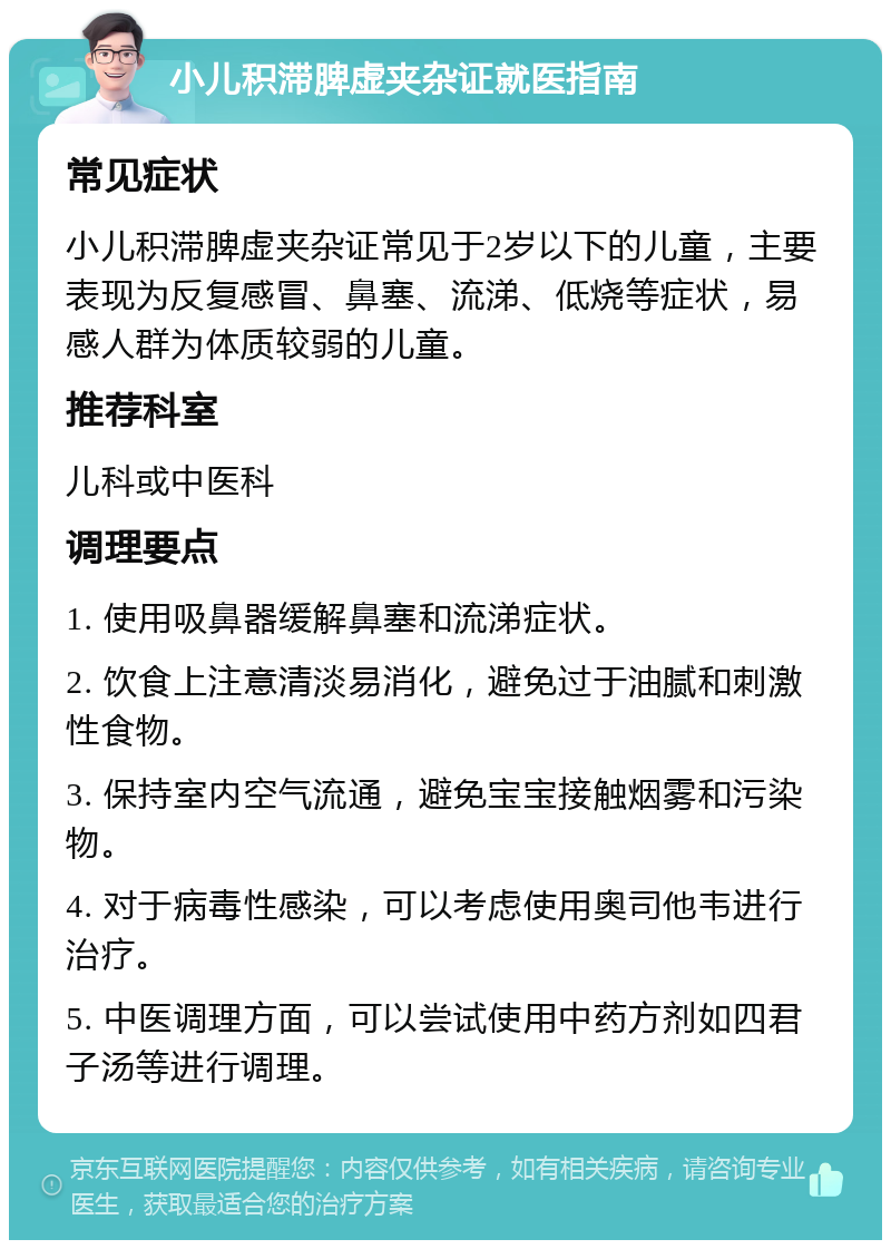 小儿积滞脾虚夹杂证就医指南 常见症状 小儿积滞脾虚夹杂证常见于2岁以下的儿童，主要表现为反复感冒、鼻塞、流涕、低烧等症状，易感人群为体质较弱的儿童。 推荐科室 儿科或中医科 调理要点 1. 使用吸鼻器缓解鼻塞和流涕症状。 2. 饮食上注意清淡易消化，避免过于油腻和刺激性食物。 3. 保持室内空气流通，避免宝宝接触烟雾和污染物。 4. 对于病毒性感染，可以考虑使用奥司他韦进行治疗。 5. 中医调理方面，可以尝试使用中药方剂如四君子汤等进行调理。