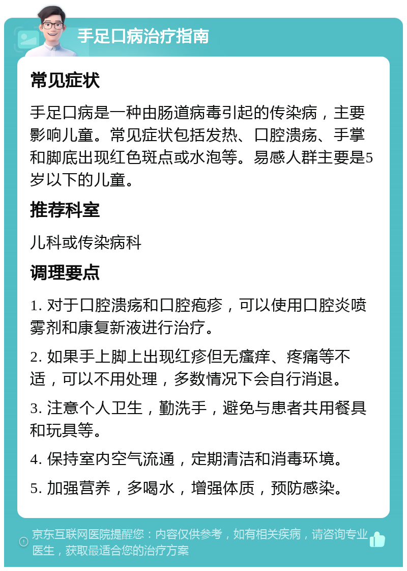 手足口病治疗指南 常见症状 手足口病是一种由肠道病毒引起的传染病，主要影响儿童。常见症状包括发热、口腔溃疡、手掌和脚底出现红色斑点或水泡等。易感人群主要是5岁以下的儿童。 推荐科室 儿科或传染病科 调理要点 1. 对于口腔溃疡和口腔疱疹，可以使用口腔炎喷雾剂和康复新液进行治疗。 2. 如果手上脚上出现红疹但无瘙痒、疼痛等不适，可以不用处理，多数情况下会自行消退。 3. 注意个人卫生，勤洗手，避免与患者共用餐具和玩具等。 4. 保持室内空气流通，定期清洁和消毒环境。 5. 加强营养，多喝水，增强体质，预防感染。