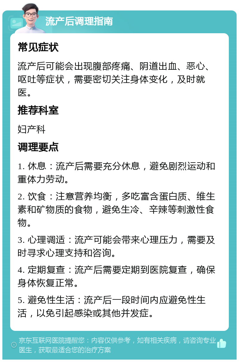 流产后调理指南 常见症状 流产后可能会出现腹部疼痛、阴道出血、恶心、呕吐等症状，需要密切关注身体变化，及时就医。 推荐科室 妇产科 调理要点 1. 休息：流产后需要充分休息，避免剧烈运动和重体力劳动。 2. 饮食：注意营养均衡，多吃富含蛋白质、维生素和矿物质的食物，避免生冷、辛辣等刺激性食物。 3. 心理调适：流产可能会带来心理压力，需要及时寻求心理支持和咨询。 4. 定期复查：流产后需要定期到医院复查，确保身体恢复正常。 5. 避免性生活：流产后一段时间内应避免性生活，以免引起感染或其他并发症。