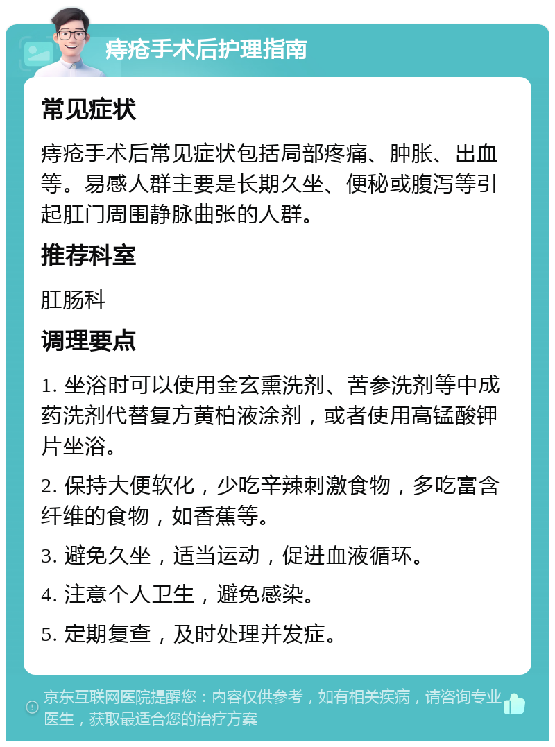 痔疮手术后护理指南 常见症状 痔疮手术后常见症状包括局部疼痛、肿胀、出血等。易感人群主要是长期久坐、便秘或腹泻等引起肛门周围静脉曲张的人群。 推荐科室 肛肠科 调理要点 1. 坐浴时可以使用金玄熏洗剂、苦参洗剂等中成药洗剂代替复方黄柏液涂剂，或者使用高锰酸钾片坐浴。 2. 保持大便软化，少吃辛辣刺激食物，多吃富含纤维的食物，如香蕉等。 3. 避免久坐，适当运动，促进血液循环。 4. 注意个人卫生，避免感染。 5. 定期复查，及时处理并发症。