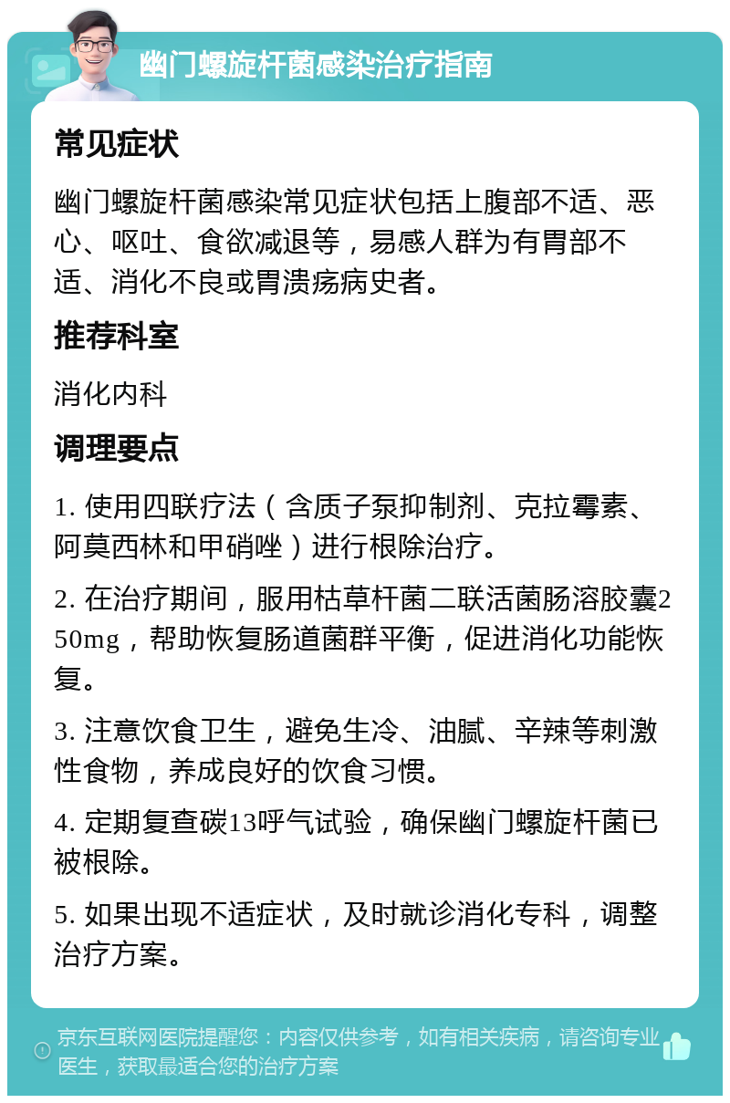 幽门螺旋杆菌感染治疗指南 常见症状 幽门螺旋杆菌感染常见症状包括上腹部不适、恶心、呕吐、食欲减退等，易感人群为有胃部不适、消化不良或胃溃疡病史者。 推荐科室 消化内科 调理要点 1. 使用四联疗法（含质子泵抑制剂、克拉霉素、阿莫西林和甲硝唑）进行根除治疗。 2. 在治疗期间，服用枯草杆菌二联活菌肠溶胶囊250mg，帮助恢复肠道菌群平衡，促进消化功能恢复。 3. 注意饮食卫生，避免生冷、油腻、辛辣等刺激性食物，养成良好的饮食习惯。 4. 定期复查碳13呼气试验，确保幽门螺旋杆菌已被根除。 5. 如果出现不适症状，及时就诊消化专科，调整治疗方案。