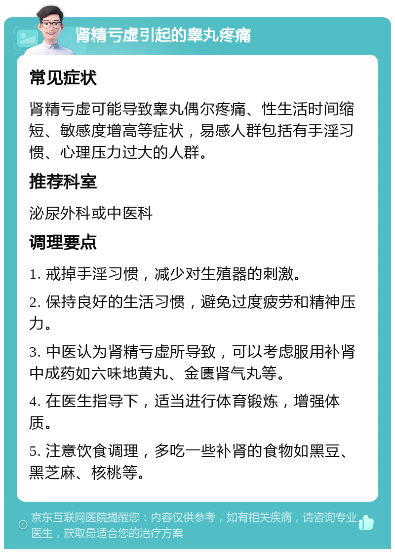 肾精亏虚引起的睾丸疼痛 常见症状 肾精亏虚可能导致睾丸偶尔疼痛、性生活时间缩短、敏感度增高等症状，易感人群包括有手淫习惯、心理压力过大的人群。 推荐科室 泌尿外科或中医科 调理要点 1. 戒掉手淫习惯，减少对生殖器的刺激。 2. 保持良好的生活习惯，避免过度疲劳和精神压力。 3. 中医认为肾精亏虚所导致，可以考虑服用补肾中成药如六味地黄丸、金匮肾气丸等。 4. 在医生指导下，适当进行体育锻炼，增强体质。 5. 注意饮食调理，多吃一些补肾的食物如黑豆、黑芝麻、核桃等。