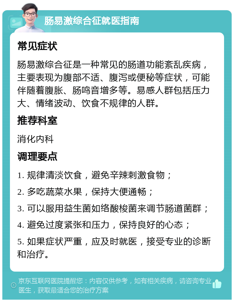 肠易激综合征就医指南 常见症状 肠易激综合征是一种常见的肠道功能紊乱疾病，主要表现为腹部不适、腹泻或便秘等症状，可能伴随着腹胀、肠鸣音增多等。易感人群包括压力大、情绪波动、饮食不规律的人群。 推荐科室 消化内科 调理要点 1. 规律清淡饮食，避免辛辣刺激食物； 2. 多吃蔬菜水果，保持大便通畅； 3. 可以服用益生菌如络酸梭菌来调节肠道菌群； 4. 避免过度紧张和压力，保持良好的心态； 5. 如果症状严重，应及时就医，接受专业的诊断和治疗。