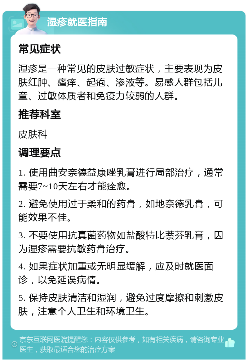 湿疹就医指南 常见症状 湿疹是一种常见的皮肤过敏症状，主要表现为皮肤红肿、瘙痒、起疱、渗液等。易感人群包括儿童、过敏体质者和免疫力较弱的人群。 推荐科室 皮肤科 调理要点 1. 使用曲安奈德益康唑乳膏进行局部治疗，通常需要7~10天左右才能痊愈。 2. 避免使用过于柔和的药膏，如地奈德乳膏，可能效果不佳。 3. 不要使用抗真菌药物如盐酸特比萘芬乳膏，因为湿疹需要抗敏药膏治疗。 4. 如果症状加重或无明显缓解，应及时就医面诊，以免延误病情。 5. 保持皮肤清洁和湿润，避免过度摩擦和刺激皮肤，注意个人卫生和环境卫生。