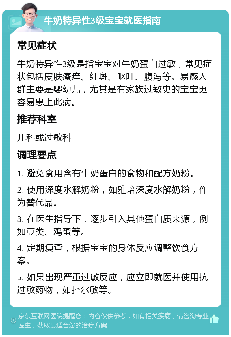 牛奶特异性3级宝宝就医指南 常见症状 牛奶特异性3级是指宝宝对牛奶蛋白过敏，常见症状包括皮肤瘙痒、红斑、呕吐、腹泻等。易感人群主要是婴幼儿，尤其是有家族过敏史的宝宝更容易患上此病。 推荐科室 儿科或过敏科 调理要点 1. 避免食用含有牛奶蛋白的食物和配方奶粉。 2. 使用深度水解奶粉，如雅培深度水解奶粉，作为替代品。 3. 在医生指导下，逐步引入其他蛋白质来源，例如豆类、鸡蛋等。 4. 定期复查，根据宝宝的身体反应调整饮食方案。 5. 如果出现严重过敏反应，应立即就医并使用抗过敏药物，如扑尔敏等。