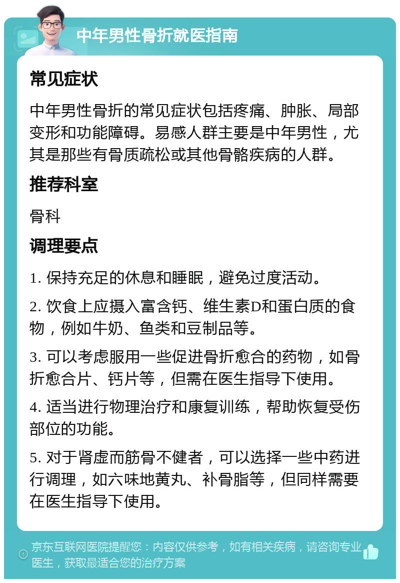 中年男性骨折就医指南 常见症状 中年男性骨折的常见症状包括疼痛、肿胀、局部变形和功能障碍。易感人群主要是中年男性，尤其是那些有骨质疏松或其他骨骼疾病的人群。 推荐科室 骨科 调理要点 1. 保持充足的休息和睡眠，避免过度活动。 2. 饮食上应摄入富含钙、维生素D和蛋白质的食物，例如牛奶、鱼类和豆制品等。 3. 可以考虑服用一些促进骨折愈合的药物，如骨折愈合片、钙片等，但需在医生指导下使用。 4. 适当进行物理治疗和康复训练，帮助恢复受伤部位的功能。 5. 对于肾虚而筋骨不健者，可以选择一些中药进行调理，如六味地黄丸、补骨脂等，但同样需要在医生指导下使用。