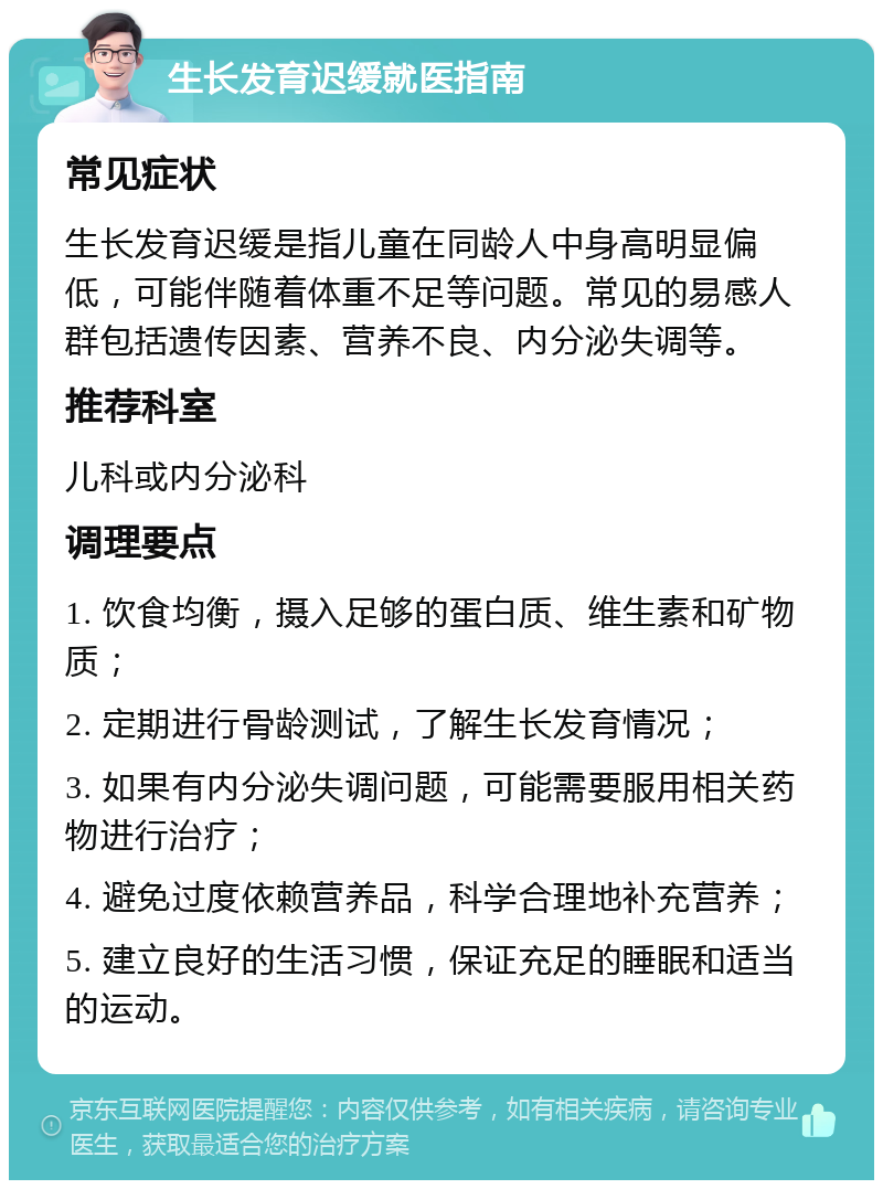 生长发育迟缓就医指南 常见症状 生长发育迟缓是指儿童在同龄人中身高明显偏低，可能伴随着体重不足等问题。常见的易感人群包括遗传因素、营养不良、内分泌失调等。 推荐科室 儿科或内分泌科 调理要点 1. 饮食均衡，摄入足够的蛋白质、维生素和矿物质； 2. 定期进行骨龄测试，了解生长发育情况； 3. 如果有内分泌失调问题，可能需要服用相关药物进行治疗； 4. 避免过度依赖营养品，科学合理地补充营养； 5. 建立良好的生活习惯，保证充足的睡眠和适当的运动。