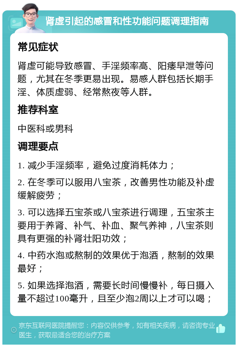 肾虚引起的感冒和性功能问题调理指南 常见症状 肾虚可能导致感冒、手淫频率高、阳痿早泄等问题，尤其在冬季更易出现。易感人群包括长期手淫、体质虚弱、经常熬夜等人群。 推荐科室 中医科或男科 调理要点 1. 减少手淫频率，避免过度消耗体力； 2. 在冬季可以服用八宝茶，改善男性功能及补虚缓解疲劳； 3. 可以选择五宝茶或八宝茶进行调理，五宝茶主要用于养肾、补气、补血、聚气养神，八宝茶则具有更强的补肾壮阳功效； 4. 中药水泡或熬制的效果优于泡酒，熬制的效果最好； 5. 如果选择泡酒，需要长时间慢慢补，每日摄入量不超过100毫升，且至少泡2周以上才可以喝；