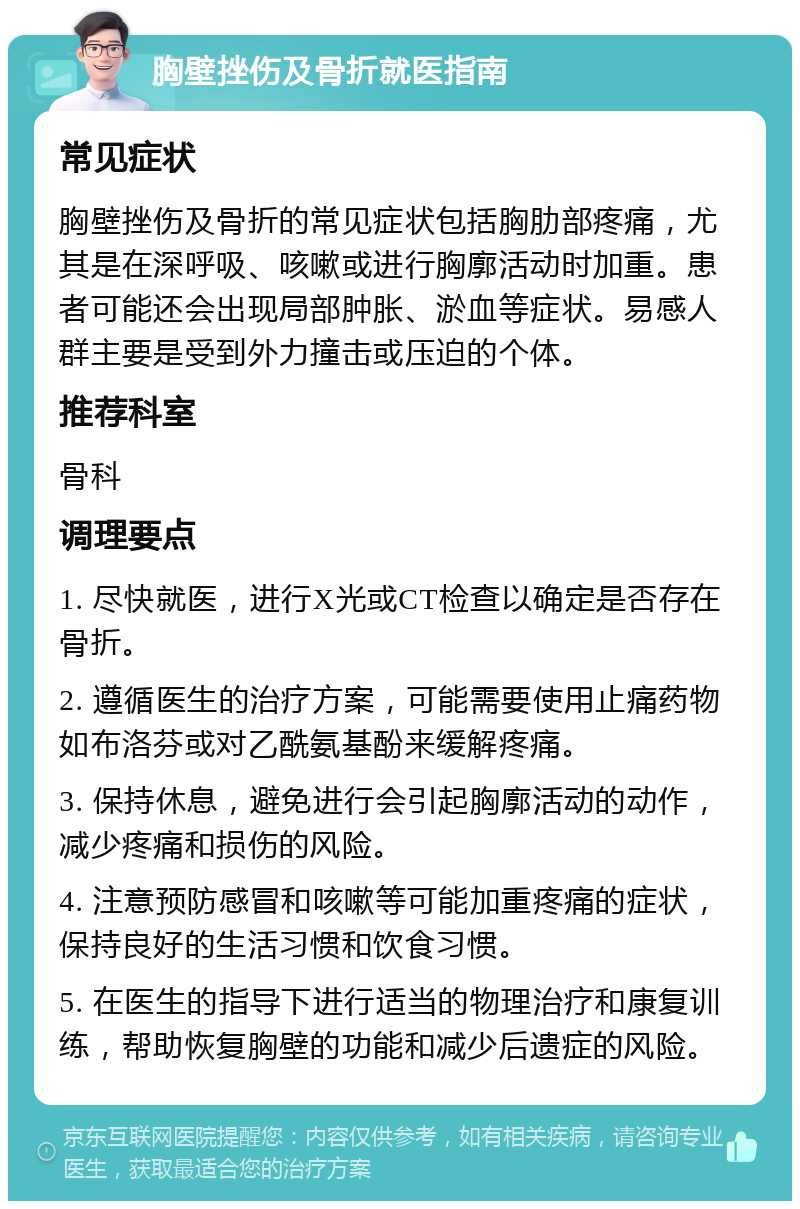 胸壁挫伤及骨折就医指南 常见症状 胸壁挫伤及骨折的常见症状包括胸肋部疼痛，尤其是在深呼吸、咳嗽或进行胸廓活动时加重。患者可能还会出现局部肿胀、淤血等症状。易感人群主要是受到外力撞击或压迫的个体。 推荐科室 骨科 调理要点 1. 尽快就医，进行X光或CT检查以确定是否存在骨折。 2. 遵循医生的治疗方案，可能需要使用止痛药物如布洛芬或对乙酰氨基酚来缓解疼痛。 3. 保持休息，避免进行会引起胸廓活动的动作，减少疼痛和损伤的风险。 4. 注意预防感冒和咳嗽等可能加重疼痛的症状，保持良好的生活习惯和饮食习惯。 5. 在医生的指导下进行适当的物理治疗和康复训练，帮助恢复胸壁的功能和减少后遗症的风险。