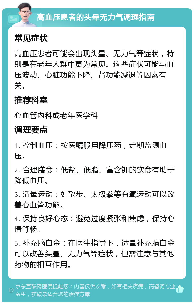 高血压患者的头晕无力气调理指南 常见症状 高血压患者可能会出现头晕、无力气等症状，特别是在老年人群中更为常见。这些症状可能与血压波动、心脏功能下降、肾功能减退等因素有关。 推荐科室 心血管内科或老年医学科 调理要点 1. 控制血压：按医嘱服用降压药，定期监测血压。 2. 合理膳食：低盐、低脂、富含钾的饮食有助于降低血压。 3. 适量运动：如散步、太极拳等有氧运动可以改善心血管功能。 4. 保持良好心态：避免过度紧张和焦虑，保持心情舒畅。 5. 补充脑白金：在医生指导下，适量补充脑白金可以改善头晕、无力气等症状，但需注意与其他药物的相互作用。