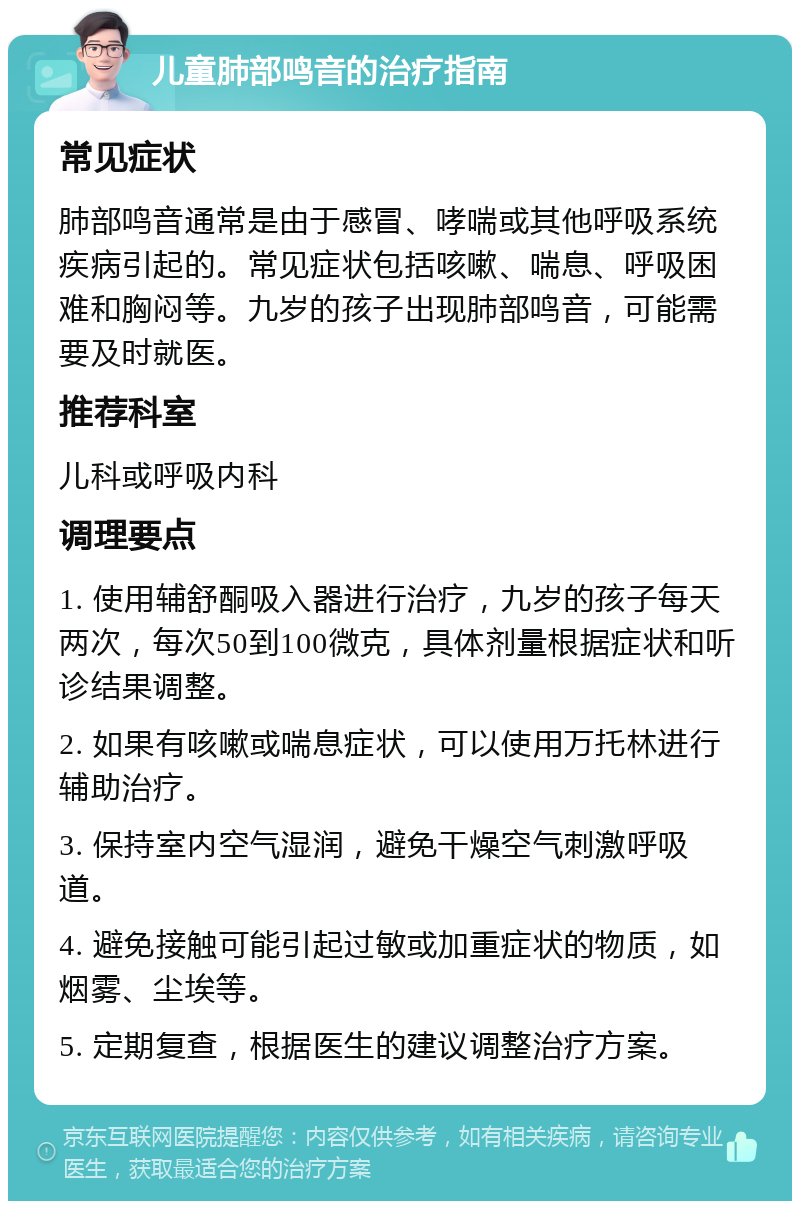 儿童肺部鸣音的治疗指南 常见症状 肺部鸣音通常是由于感冒、哮喘或其他呼吸系统疾病引起的。常见症状包括咳嗽、喘息、呼吸困难和胸闷等。九岁的孩子出现肺部鸣音，可能需要及时就医。 推荐科室 儿科或呼吸内科 调理要点 1. 使用辅舒酮吸入器进行治疗，九岁的孩子每天两次，每次50到100微克，具体剂量根据症状和听诊结果调整。 2. 如果有咳嗽或喘息症状，可以使用万托林进行辅助治疗。 3. 保持室内空气湿润，避免干燥空气刺激呼吸道。 4. 避免接触可能引起过敏或加重症状的物质，如烟雾、尘埃等。 5. 定期复查，根据医生的建议调整治疗方案。