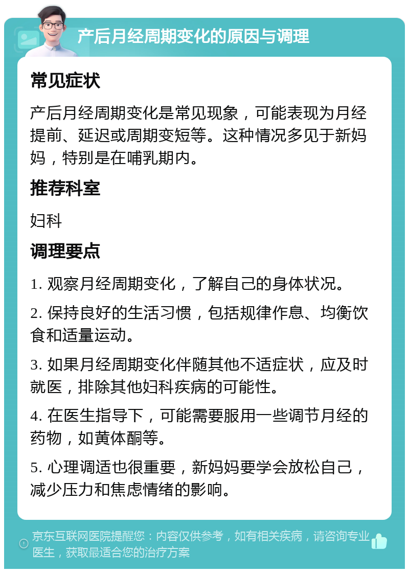 产后月经周期变化的原因与调理 常见症状 产后月经周期变化是常见现象，可能表现为月经提前、延迟或周期变短等。这种情况多见于新妈妈，特别是在哺乳期内。 推荐科室 妇科 调理要点 1. 观察月经周期变化，了解自己的身体状况。 2. 保持良好的生活习惯，包括规律作息、均衡饮食和适量运动。 3. 如果月经周期变化伴随其他不适症状，应及时就医，排除其他妇科疾病的可能性。 4. 在医生指导下，可能需要服用一些调节月经的药物，如黄体酮等。 5. 心理调适也很重要，新妈妈要学会放松自己，减少压力和焦虑情绪的影响。