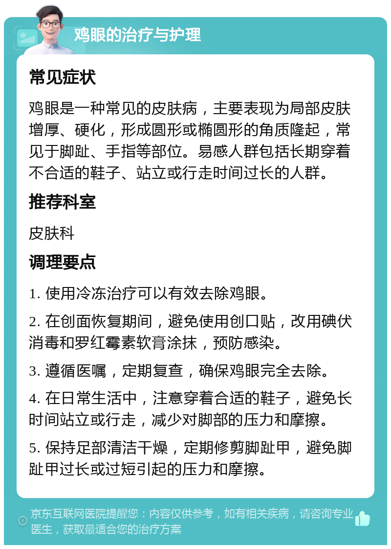 鸡眼的治疗与护理 常见症状 鸡眼是一种常见的皮肤病，主要表现为局部皮肤增厚、硬化，形成圆形或椭圆形的角质隆起，常见于脚趾、手指等部位。易感人群包括长期穿着不合适的鞋子、站立或行走时间过长的人群。 推荐科室 皮肤科 调理要点 1. 使用冷冻治疗可以有效去除鸡眼。 2. 在创面恢复期间，避免使用创口贴，改用碘伏消毒和罗红霉素软膏涂抹，预防感染。 3. 遵循医嘱，定期复查，确保鸡眼完全去除。 4. 在日常生活中，注意穿着合适的鞋子，避免长时间站立或行走，减少对脚部的压力和摩擦。 5. 保持足部清洁干燥，定期修剪脚趾甲，避免脚趾甲过长或过短引起的压力和摩擦。