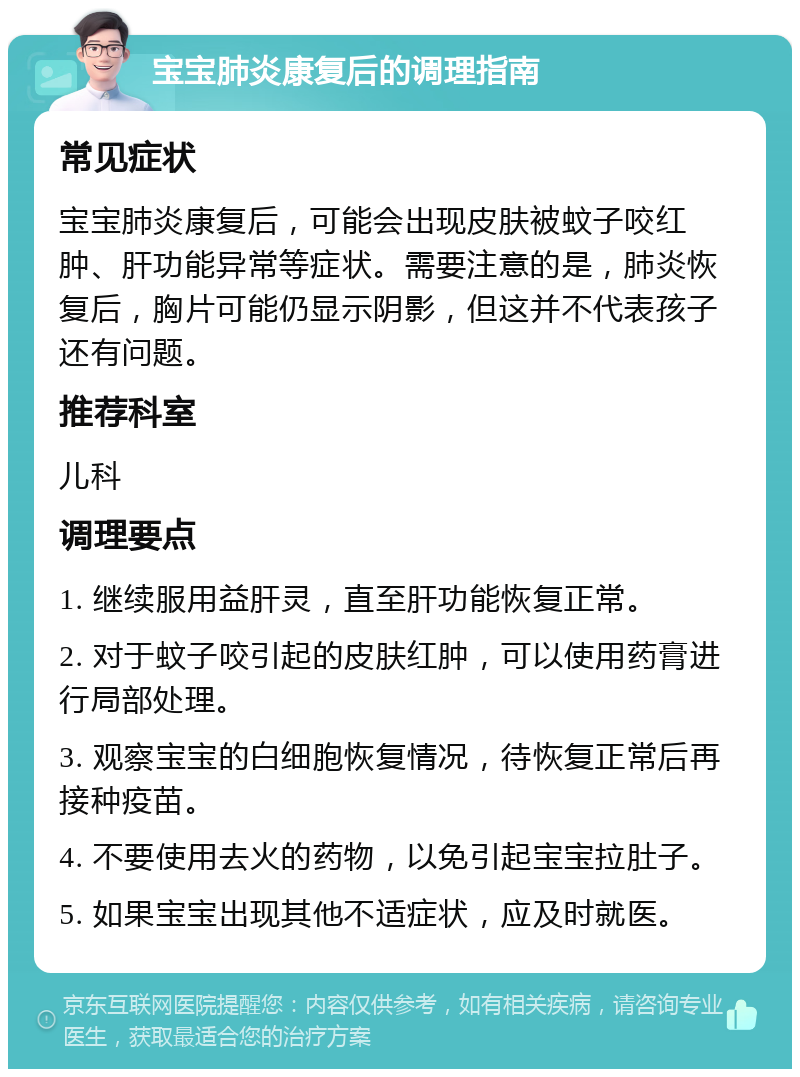 宝宝肺炎康复后的调理指南 常见症状 宝宝肺炎康复后，可能会出现皮肤被蚊子咬红肿、肝功能异常等症状。需要注意的是，肺炎恢复后，胸片可能仍显示阴影，但这并不代表孩子还有问题。 推荐科室 儿科 调理要点 1. 继续服用益肝灵，直至肝功能恢复正常。 2. 对于蚊子咬引起的皮肤红肿，可以使用药膏进行局部处理。 3. 观察宝宝的白细胞恢复情况，待恢复正常后再接种疫苗。 4. 不要使用去火的药物，以免引起宝宝拉肚子。 5. 如果宝宝出现其他不适症状，应及时就医。