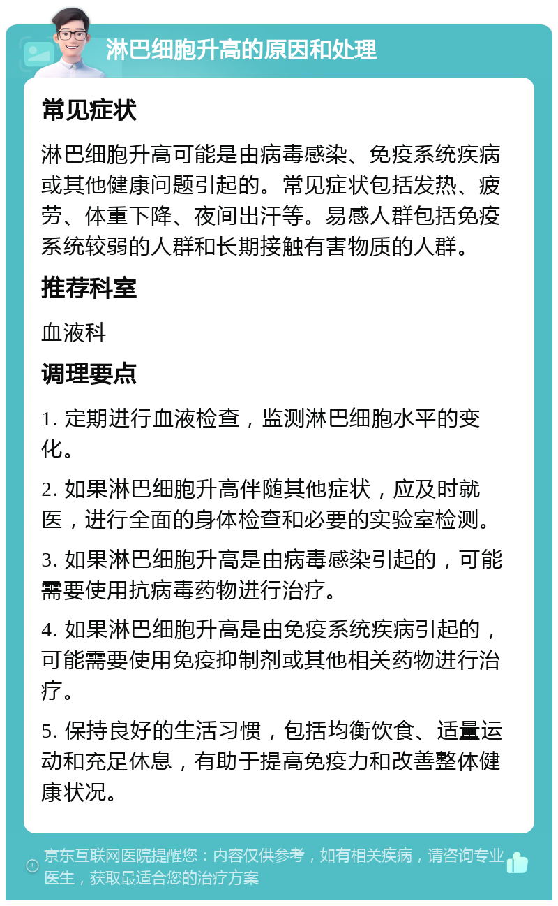 淋巴细胞升高的原因和处理 常见症状 淋巴细胞升高可能是由病毒感染、免疫系统疾病或其他健康问题引起的。常见症状包括发热、疲劳、体重下降、夜间出汗等。易感人群包括免疫系统较弱的人群和长期接触有害物质的人群。 推荐科室 血液科 调理要点 1. 定期进行血液检查，监测淋巴细胞水平的变化。 2. 如果淋巴细胞升高伴随其他症状，应及时就医，进行全面的身体检查和必要的实验室检测。 3. 如果淋巴细胞升高是由病毒感染引起的，可能需要使用抗病毒药物进行治疗。 4. 如果淋巴细胞升高是由免疫系统疾病引起的，可能需要使用免疫抑制剂或其他相关药物进行治疗。 5. 保持良好的生活习惯，包括均衡饮食、适量运动和充足休息，有助于提高免疫力和改善整体健康状况。