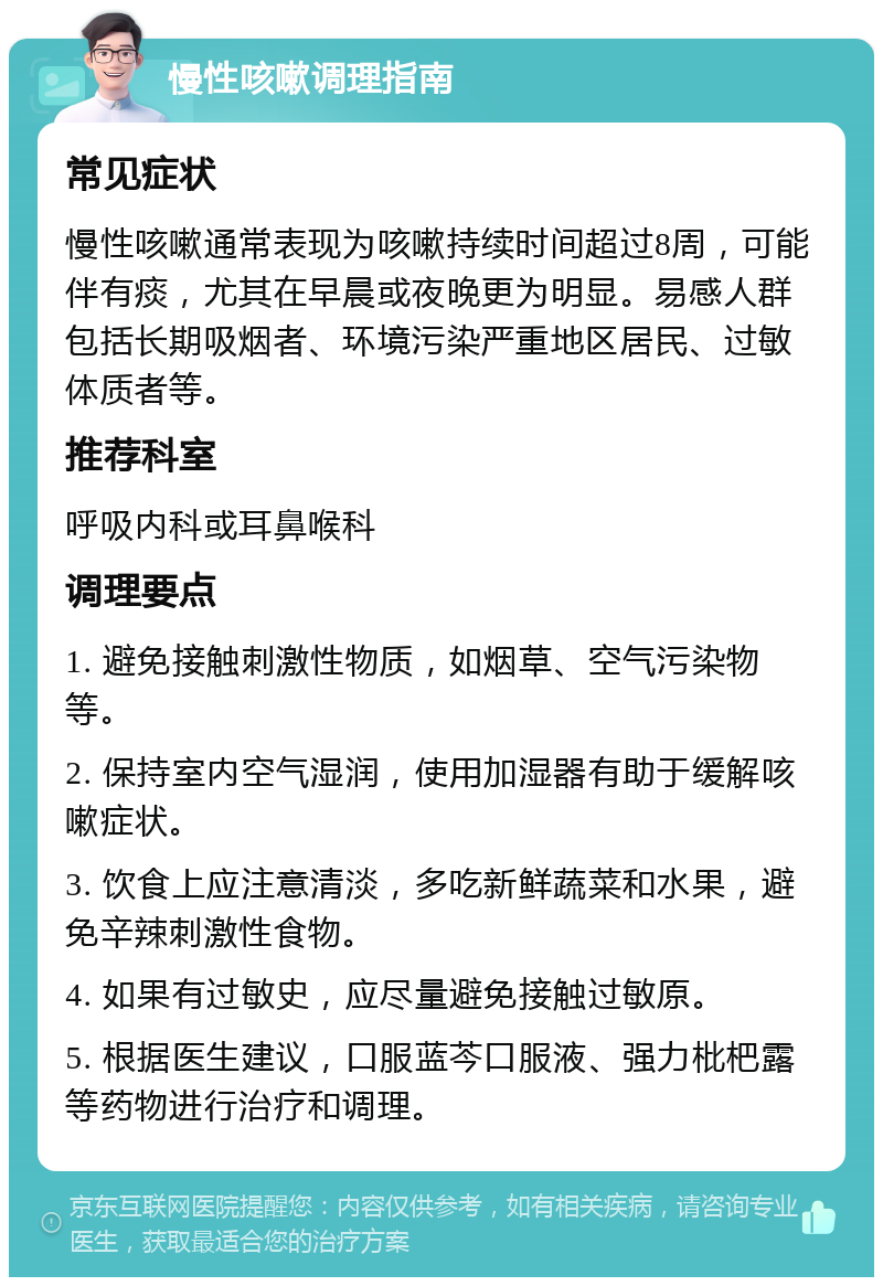 慢性咳嗽调理指南 常见症状 慢性咳嗽通常表现为咳嗽持续时间超过8周，可能伴有痰，尤其在早晨或夜晚更为明显。易感人群包括长期吸烟者、环境污染严重地区居民、过敏体质者等。 推荐科室 呼吸内科或耳鼻喉科 调理要点 1. 避免接触刺激性物质，如烟草、空气污染物等。 2. 保持室内空气湿润，使用加湿器有助于缓解咳嗽症状。 3. 饮食上应注意清淡，多吃新鲜蔬菜和水果，避免辛辣刺激性食物。 4. 如果有过敏史，应尽量避免接触过敏原。 5. 根据医生建议，口服蓝芩口服液、强力枇杷露等药物进行治疗和调理。