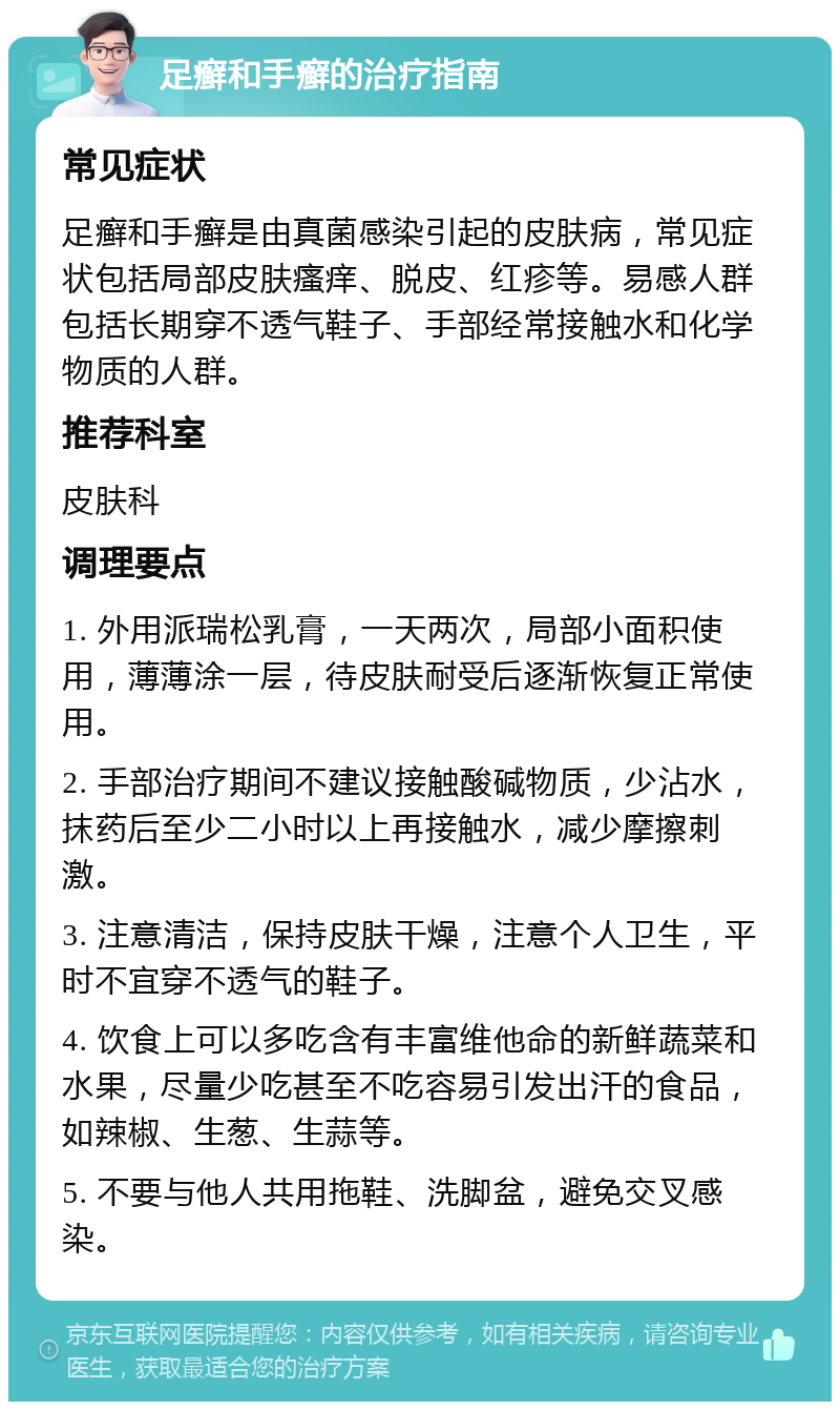 足癣和手癣的治疗指南 常见症状 足癣和手癣是由真菌感染引起的皮肤病，常见症状包括局部皮肤瘙痒、脱皮、红疹等。易感人群包括长期穿不透气鞋子、手部经常接触水和化学物质的人群。 推荐科室 皮肤科 调理要点 1. 外用派瑞松乳膏，一天两次，局部小面积使用，薄薄涂一层，待皮肤耐受后逐渐恢复正常使用。 2. 手部治疗期间不建议接触酸碱物质，少沾水，抹药后至少二小时以上再接触水，减少摩擦刺激。 3. 注意清洁，保持皮肤干燥，注意个人卫生，平时不宜穿不透气的鞋子。 4. 饮食上可以多吃含有丰富维他命的新鲜蔬菜和水果，尽量少吃甚至不吃容易引发出汗的食品，如辣椒、生葱、生蒜等。 5. 不要与他人共用拖鞋、洗脚盆，避免交叉感染。