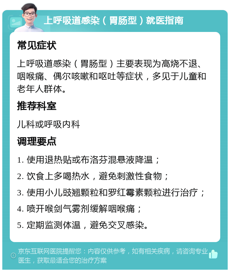 上呼吸道感染（胃肠型）就医指南 常见症状 上呼吸道感染（胃肠型）主要表现为高烧不退、咽喉痛、偶尔咳嗽和呕吐等症状，多见于儿童和老年人群体。 推荐科室 儿科或呼吸内科 调理要点 1. 使用退热贴或布洛芬混悬液降温； 2. 饮食上多喝热水，避免刺激性食物； 3. 使用小儿豉翘颗粒和罗红霉素颗粒进行治疗； 4. 喷开喉剑气雾剂缓解咽喉痛； 5. 定期监测体温，避免交叉感染。