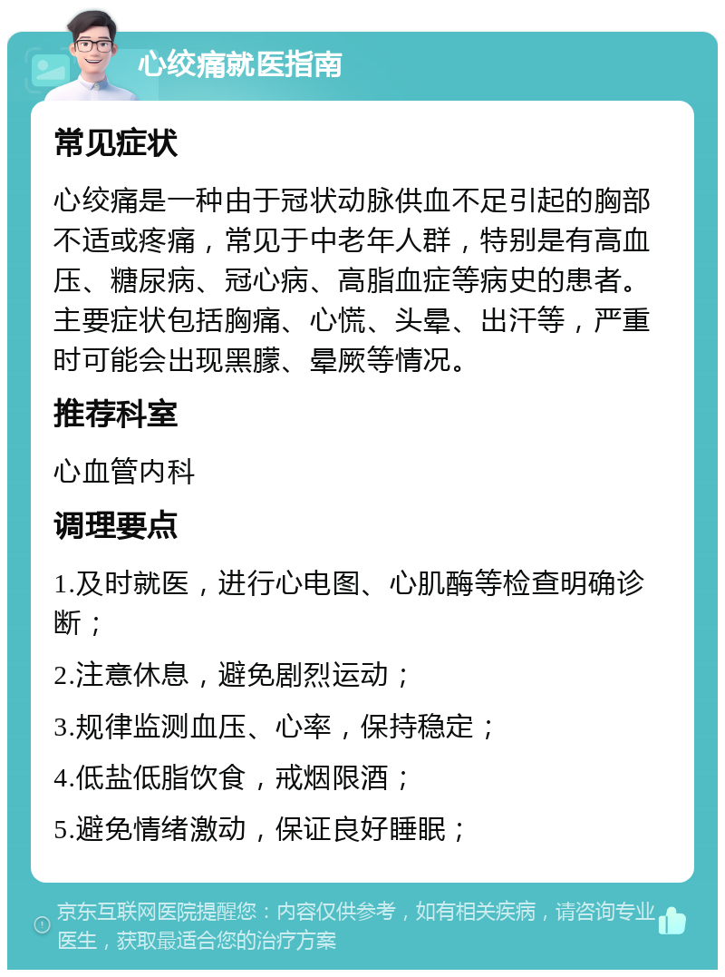 心绞痛就医指南 常见症状 心绞痛是一种由于冠状动脉供血不足引起的胸部不适或疼痛，常见于中老年人群，特别是有高血压、糖尿病、冠心病、高脂血症等病史的患者。主要症状包括胸痛、心慌、头晕、出汗等，严重时可能会出现黑朦、晕厥等情况。 推荐科室 心血管内科 调理要点 1.及时就医，进行心电图、心肌酶等检查明确诊断； 2.注意休息，避免剧烈运动； 3.规律监测血压、心率，保持稳定； 4.低盐低脂饮食，戒烟限酒； 5.避免情绪激动，保证良好睡眠；