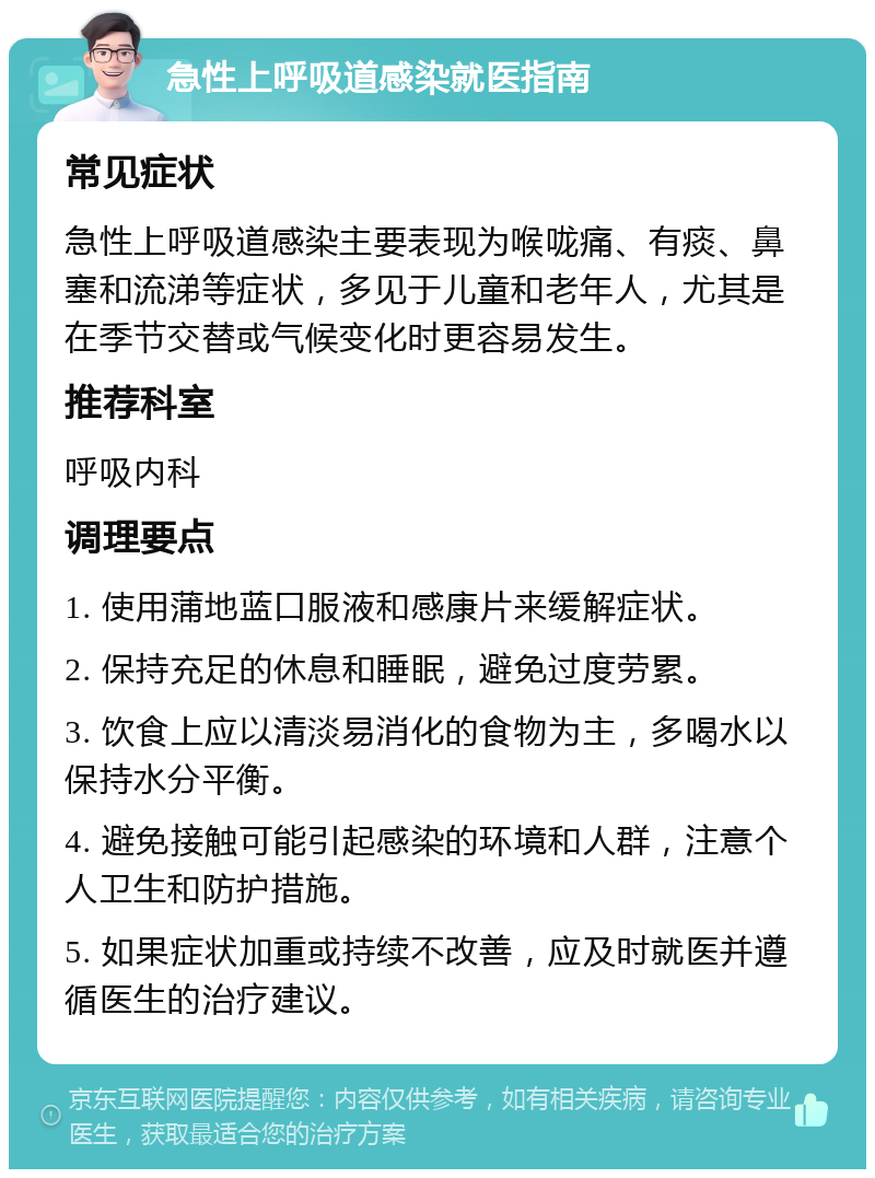 急性上呼吸道感染就医指南 常见症状 急性上呼吸道感染主要表现为喉咙痛、有痰、鼻塞和流涕等症状，多见于儿童和老年人，尤其是在季节交替或气候变化时更容易发生。 推荐科室 呼吸内科 调理要点 1. 使用蒲地蓝口服液和感康片来缓解症状。 2. 保持充足的休息和睡眠，避免过度劳累。 3. 饮食上应以清淡易消化的食物为主，多喝水以保持水分平衡。 4. 避免接触可能引起感染的环境和人群，注意个人卫生和防护措施。 5. 如果症状加重或持续不改善，应及时就医并遵循医生的治疗建议。