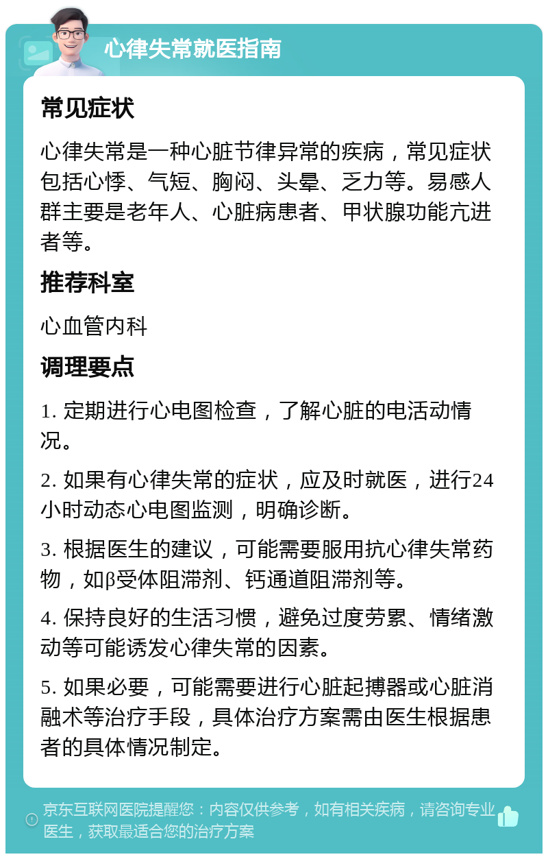 心律失常就医指南 常见症状 心律失常是一种心脏节律异常的疾病，常见症状包括心悸、气短、胸闷、头晕、乏力等。易感人群主要是老年人、心脏病患者、甲状腺功能亢进者等。 推荐科室 心血管内科 调理要点 1. 定期进行心电图检查，了解心脏的电活动情况。 2. 如果有心律失常的症状，应及时就医，进行24小时动态心电图监测，明确诊断。 3. 根据医生的建议，可能需要服用抗心律失常药物，如β受体阻滞剂、钙通道阻滞剂等。 4. 保持良好的生活习惯，避免过度劳累、情绪激动等可能诱发心律失常的因素。 5. 如果必要，可能需要进行心脏起搏器或心脏消融术等治疗手段，具体治疗方案需由医生根据患者的具体情况制定。