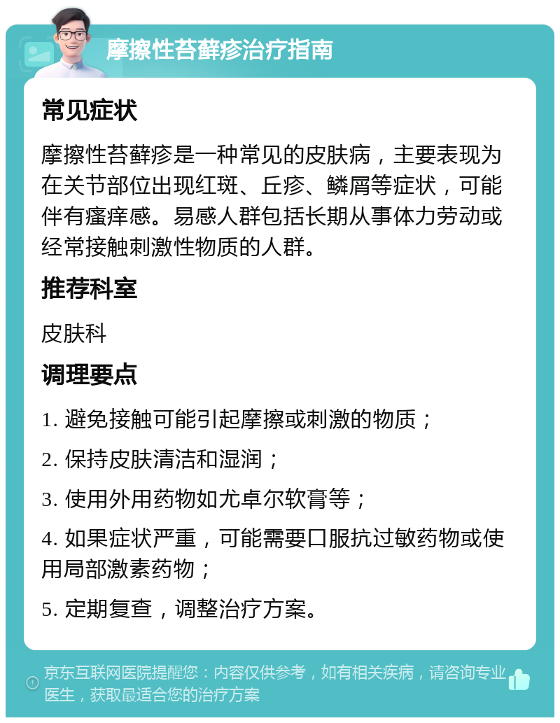 摩擦性苔藓疹治疗指南 常见症状 摩擦性苔藓疹是一种常见的皮肤病，主要表现为在关节部位出现红斑、丘疹、鳞屑等症状，可能伴有瘙痒感。易感人群包括长期从事体力劳动或经常接触刺激性物质的人群。 推荐科室 皮肤科 调理要点 1. 避免接触可能引起摩擦或刺激的物质； 2. 保持皮肤清洁和湿润； 3. 使用外用药物如尤卓尔软膏等； 4. 如果症状严重，可能需要口服抗过敏药物或使用局部激素药物； 5. 定期复查，调整治疗方案。