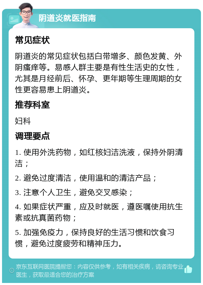 阴道炎就医指南 常见症状 阴道炎的常见症状包括白带增多、颜色发黄、外阴瘙痒等。易感人群主要是有性生活史的女性，尤其是月经前后、怀孕、更年期等生理周期的女性更容易患上阴道炎。 推荐科室 妇科 调理要点 1. 使用外洗药物，如红核妇洁洗液，保持外阴清洁； 2. 避免过度清洁，使用温和的清洁产品； 3. 注意个人卫生，避免交叉感染； 4. 如果症状严重，应及时就医，遵医嘱使用抗生素或抗真菌药物； 5. 加强免疫力，保持良好的生活习惯和饮食习惯，避免过度疲劳和精神压力。