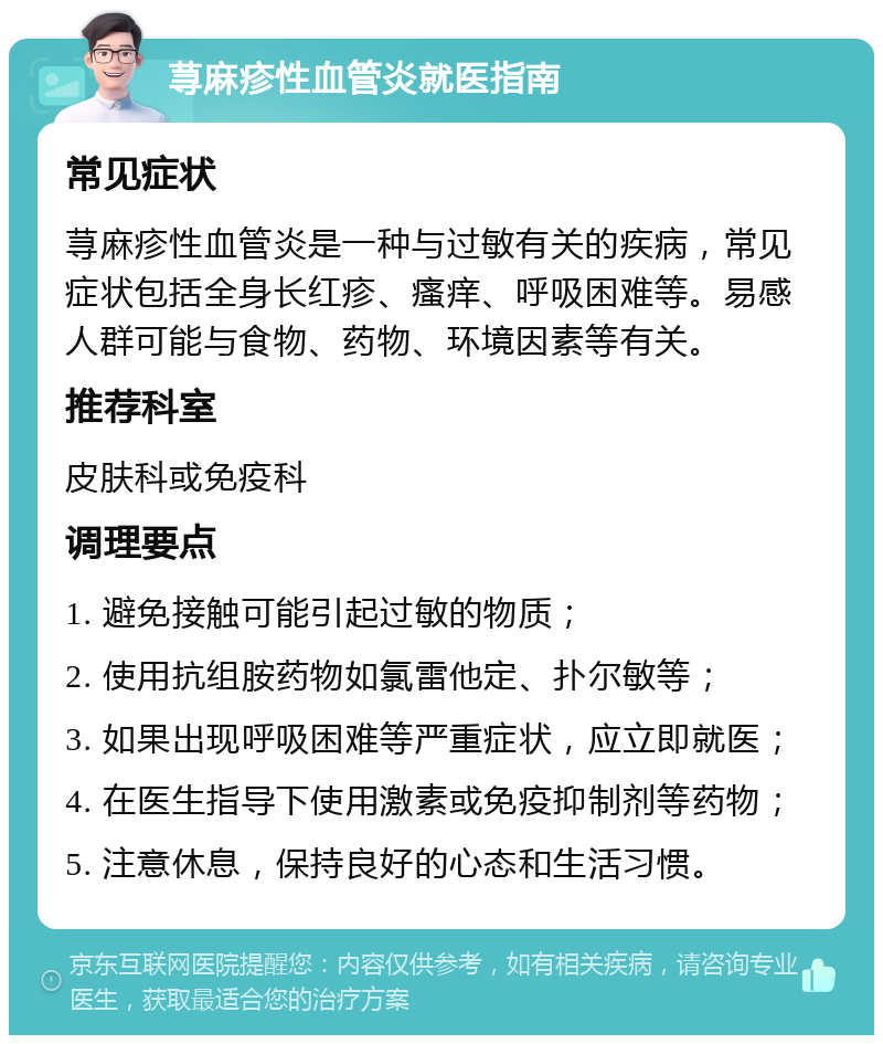 荨麻疹性血管炎就医指南 常见症状 荨麻疹性血管炎是一种与过敏有关的疾病，常见症状包括全身长红疹、瘙痒、呼吸困难等。易感人群可能与食物、药物、环境因素等有关。 推荐科室 皮肤科或免疫科 调理要点 1. 避免接触可能引起过敏的物质； 2. 使用抗组胺药物如氯雷他定、扑尔敏等； 3. 如果出现呼吸困难等严重症状，应立即就医； 4. 在医生指导下使用激素或免疫抑制剂等药物； 5. 注意休息，保持良好的心态和生活习惯。