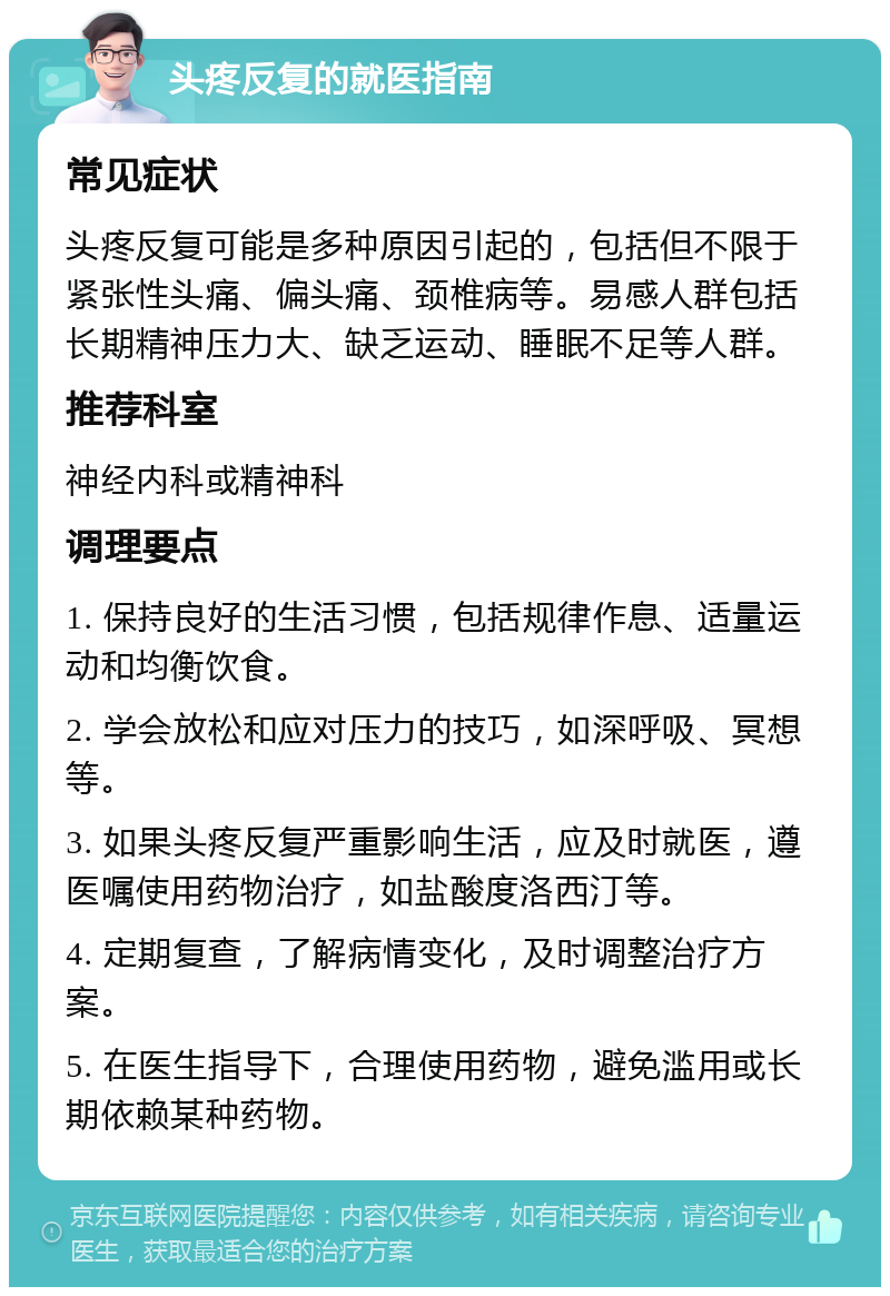 头疼反复的就医指南 常见症状 头疼反复可能是多种原因引起的，包括但不限于紧张性头痛、偏头痛、颈椎病等。易感人群包括长期精神压力大、缺乏运动、睡眠不足等人群。 推荐科室 神经内科或精神科 调理要点 1. 保持良好的生活习惯，包括规律作息、适量运动和均衡饮食。 2. 学会放松和应对压力的技巧，如深呼吸、冥想等。 3. 如果头疼反复严重影响生活，应及时就医，遵医嘱使用药物治疗，如盐酸度洛西汀等。 4. 定期复查，了解病情变化，及时调整治疗方案。 5. 在医生指导下，合理使用药物，避免滥用或长期依赖某种药物。