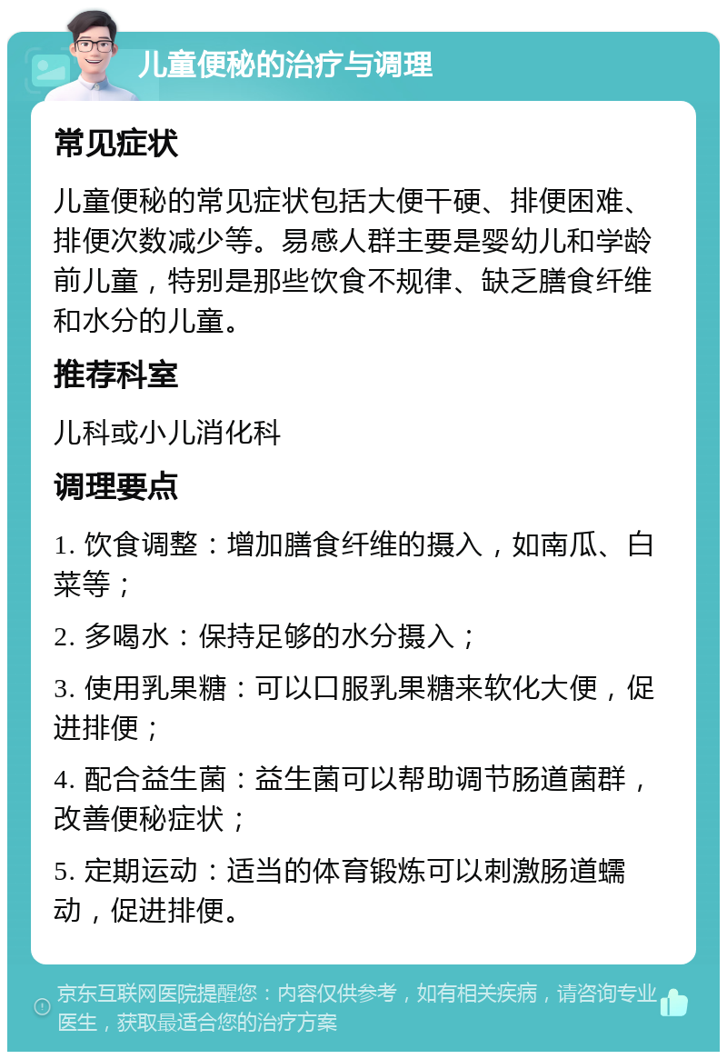 儿童便秘的治疗与调理 常见症状 儿童便秘的常见症状包括大便干硬、排便困难、排便次数减少等。易感人群主要是婴幼儿和学龄前儿童，特别是那些饮食不规律、缺乏膳食纤维和水分的儿童。 推荐科室 儿科或小儿消化科 调理要点 1. 饮食调整：增加膳食纤维的摄入，如南瓜、白菜等； 2. 多喝水：保持足够的水分摄入； 3. 使用乳果糖：可以口服乳果糖来软化大便，促进排便； 4. 配合益生菌：益生菌可以帮助调节肠道菌群，改善便秘症状； 5. 定期运动：适当的体育锻炼可以刺激肠道蠕动，促进排便。