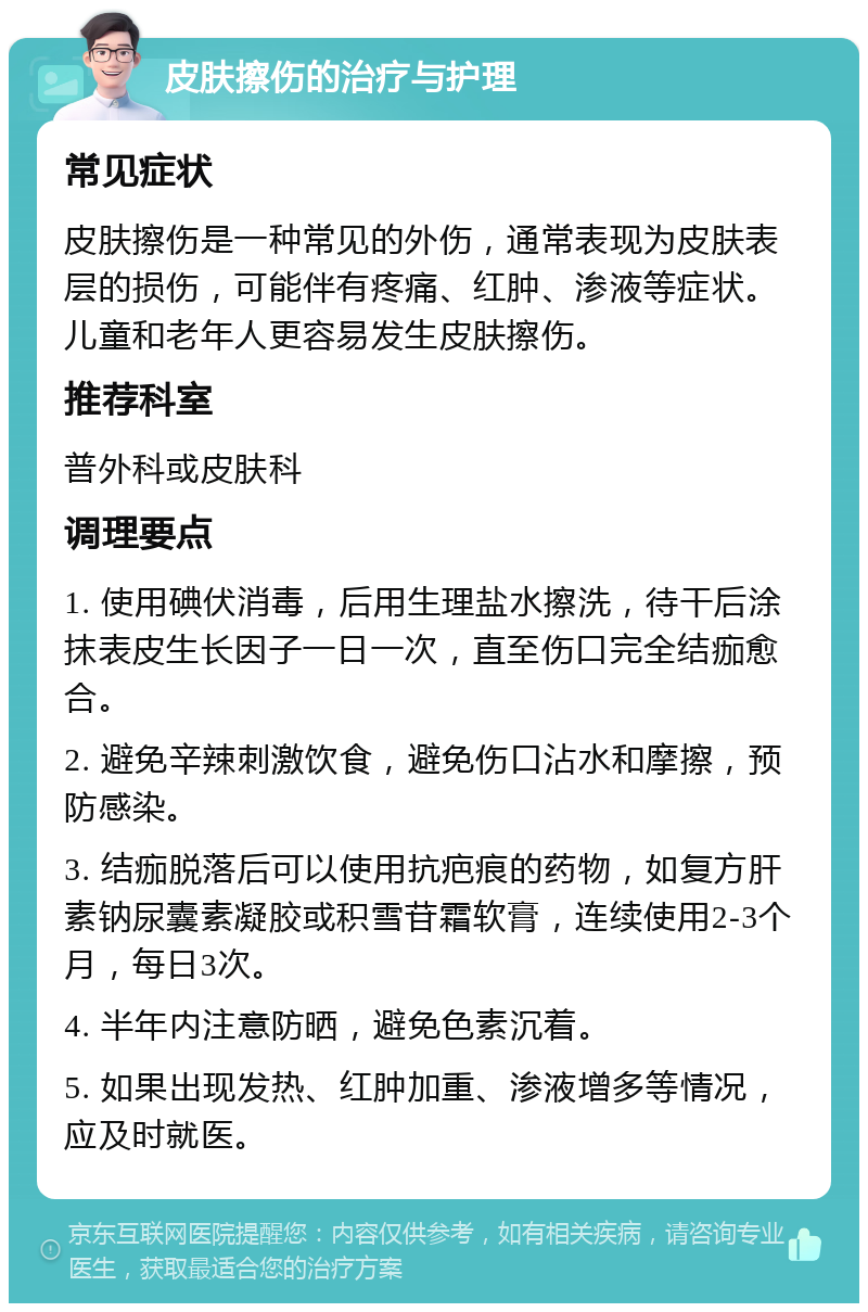 皮肤擦伤的治疗与护理 常见症状 皮肤擦伤是一种常见的外伤，通常表现为皮肤表层的损伤，可能伴有疼痛、红肿、渗液等症状。儿童和老年人更容易发生皮肤擦伤。 推荐科室 普外科或皮肤科 调理要点 1. 使用碘伏消毒，后用生理盐水擦洗，待干后涂抹表皮生长因子一日一次，直至伤口完全结痂愈合。 2. 避免辛辣刺激饮食，避免伤口沾水和摩擦，预防感染。 3. 结痂脱落后可以使用抗疤痕的药物，如复方肝素钠尿囊素凝胶或积雪苷霜软膏，连续使用2-3个月，每日3次。 4. 半年内注意防晒，避免色素沉着。 5. 如果出现发热、红肿加重、渗液增多等情况，应及时就医。