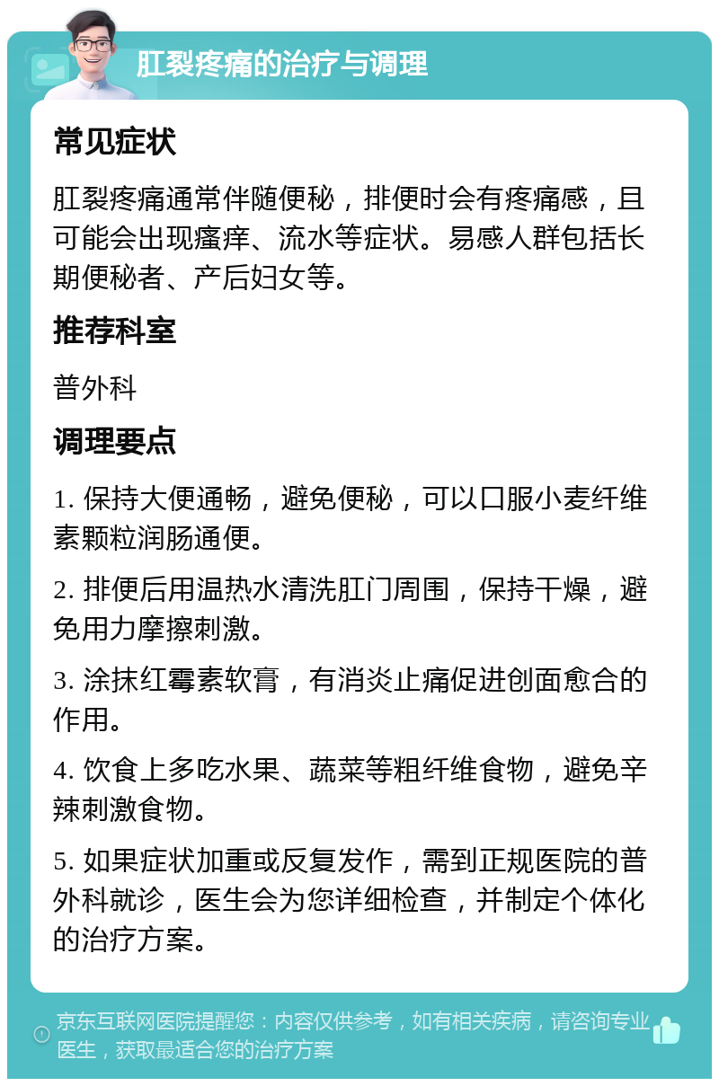 肛裂疼痛的治疗与调理 常见症状 肛裂疼痛通常伴随便秘，排便时会有疼痛感，且可能会出现瘙痒、流水等症状。易感人群包括长期便秘者、产后妇女等。 推荐科室 普外科 调理要点 1. 保持大便通畅，避免便秘，可以口服小麦纤维素颗粒润肠通便。 2. 排便后用温热水清洗肛门周围，保持干燥，避免用力摩擦刺激。 3. 涂抹红霉素软膏，有消炎止痛促进创面愈合的作用。 4. 饮食上多吃水果、蔬菜等粗纤维食物，避免辛辣刺激食物。 5. 如果症状加重或反复发作，需到正规医院的普外科就诊，医生会为您详细检查，并制定个体化的治疗方案。