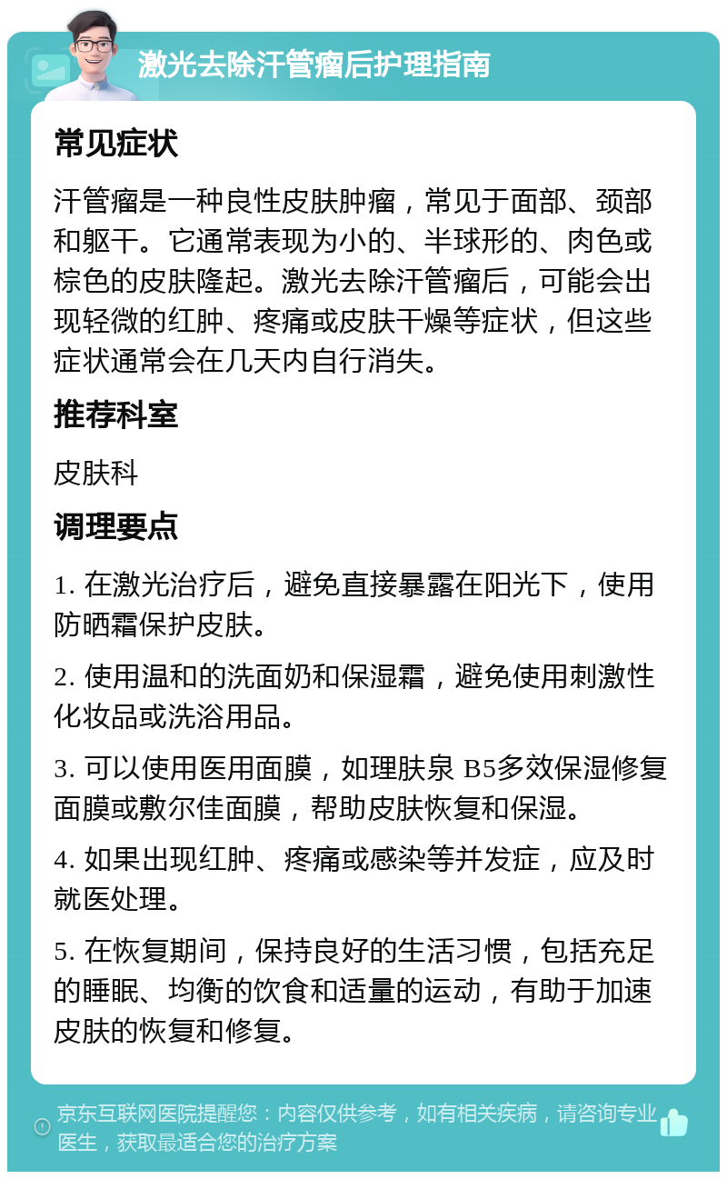 激光去除汗管瘤后护理指南 常见症状 汗管瘤是一种良性皮肤肿瘤，常见于面部、颈部和躯干。它通常表现为小的、半球形的、肉色或棕色的皮肤隆起。激光去除汗管瘤后，可能会出现轻微的红肿、疼痛或皮肤干燥等症状，但这些症状通常会在几天内自行消失。 推荐科室 皮肤科 调理要点 1. 在激光治疗后，避免直接暴露在阳光下，使用防晒霜保护皮肤。 2. 使用温和的洗面奶和保湿霜，避免使用刺激性化妆品或洗浴用品。 3. 可以使用医用面膜，如理肤泉 B5多效保湿修复面膜或敷尔佳面膜，帮助皮肤恢复和保湿。 4. 如果出现红肿、疼痛或感染等并发症，应及时就医处理。 5. 在恢复期间，保持良好的生活习惯，包括充足的睡眠、均衡的饮食和适量的运动，有助于加速皮肤的恢复和修复。