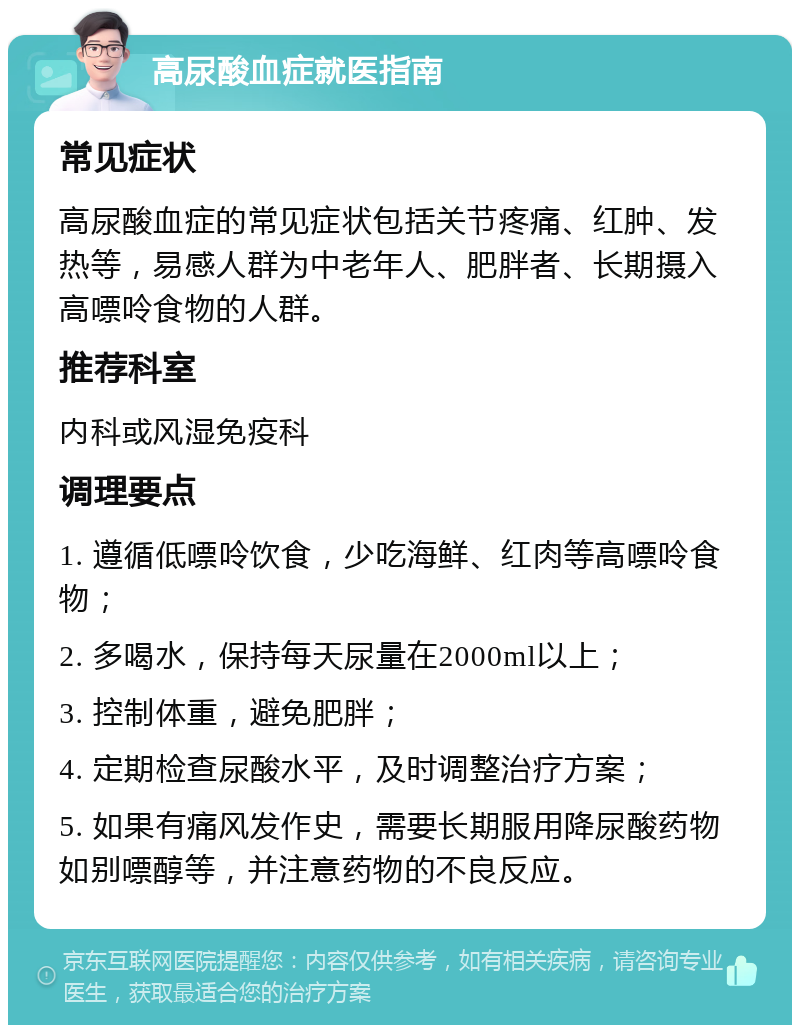 高尿酸血症就医指南 常见症状 高尿酸血症的常见症状包括关节疼痛、红肿、发热等，易感人群为中老年人、肥胖者、长期摄入高嘌呤食物的人群。 推荐科室 内科或风湿免疫科 调理要点 1. 遵循低嘌呤饮食，少吃海鲜、红肉等高嘌呤食物； 2. 多喝水，保持每天尿量在2000ml以上； 3. 控制体重，避免肥胖； 4. 定期检查尿酸水平，及时调整治疗方案； 5. 如果有痛风发作史，需要长期服用降尿酸药物如别嘌醇等，并注意药物的不良反应。