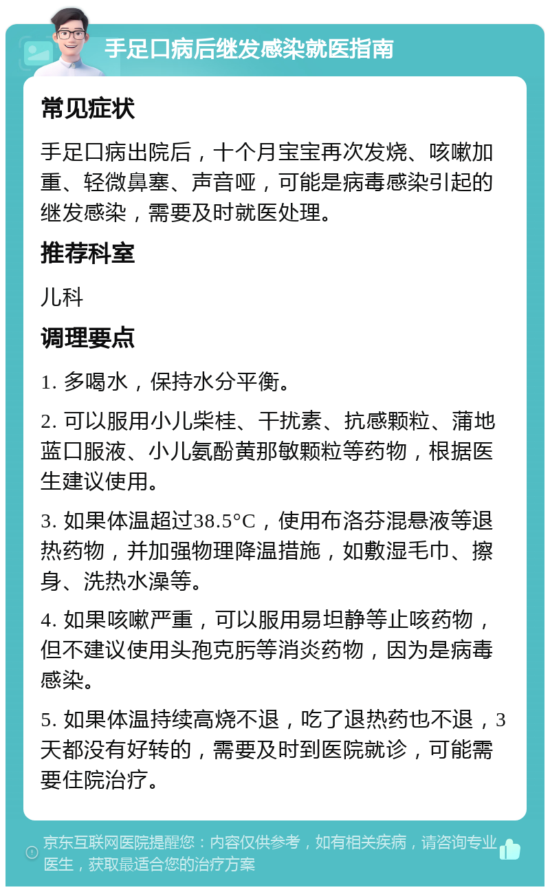 手足口病后继发感染就医指南 常见症状 手足口病出院后，十个月宝宝再次发烧、咳嗽加重、轻微鼻塞、声音哑，可能是病毒感染引起的继发感染，需要及时就医处理。 推荐科室 儿科 调理要点 1. 多喝水，保持水分平衡。 2. 可以服用小儿柴桂、干扰素、抗感颗粒、蒲地蓝口服液、小儿氨酚黄那敏颗粒等药物，根据医生建议使用。 3. 如果体温超过38.5°C，使用布洛芬混悬液等退热药物，并加强物理降温措施，如敷湿毛巾、擦身、洗热水澡等。 4. 如果咳嗽严重，可以服用易坦静等止咳药物，但不建议使用头孢克肟等消炎药物，因为是病毒感染。 5. 如果体温持续高烧不退，吃了退热药也不退，3天都没有好转的，需要及时到医院就诊，可能需要住院治疗。