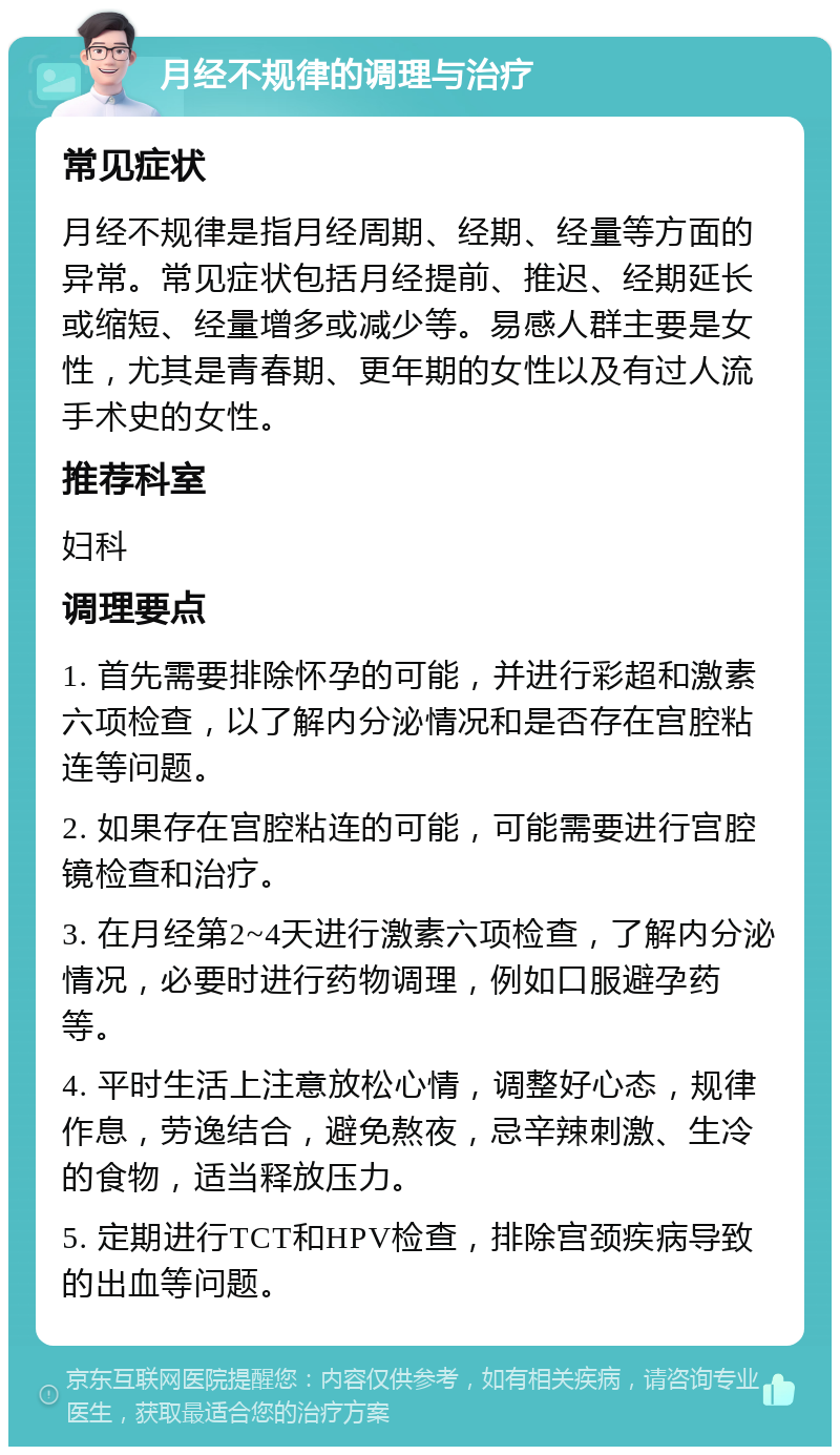 月经不规律的调理与治疗 常见症状 月经不规律是指月经周期、经期、经量等方面的异常。常见症状包括月经提前、推迟、经期延长或缩短、经量增多或减少等。易感人群主要是女性，尤其是青春期、更年期的女性以及有过人流手术史的女性。 推荐科室 妇科 调理要点 1. 首先需要排除怀孕的可能，并进行彩超和激素六项检查，以了解内分泌情况和是否存在宫腔粘连等问题。 2. 如果存在宫腔粘连的可能，可能需要进行宫腔镜检查和治疗。 3. 在月经第2~4天进行激素六项检查，了解内分泌情况，必要时进行药物调理，例如口服避孕药等。 4. 平时生活上注意放松心情，调整好心态，规律作息，劳逸结合，避免熬夜，忌辛辣刺激、生冷的食物，适当释放压力。 5. 定期进行TCT和HPV检查，排除宫颈疾病导致的出血等问题。