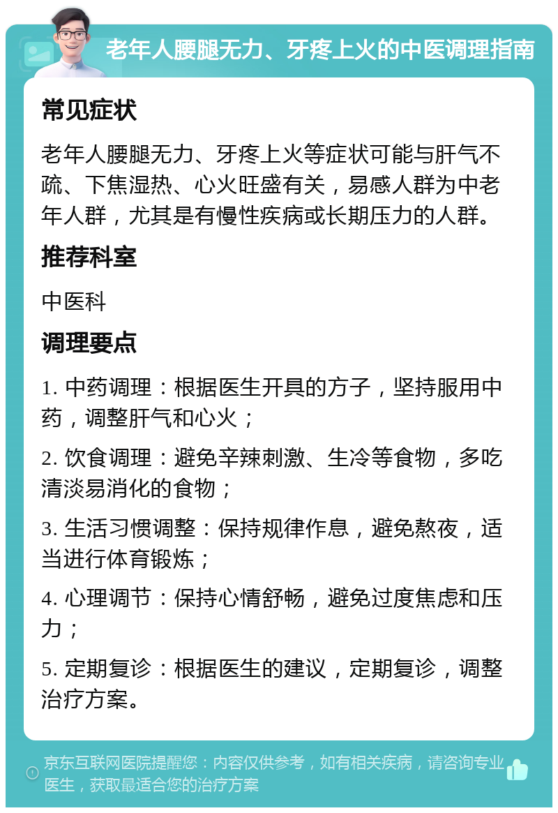 老年人腰腿无力、牙疼上火的中医调理指南 常见症状 老年人腰腿无力、牙疼上火等症状可能与肝气不疏、下焦湿热、心火旺盛有关，易感人群为中老年人群，尤其是有慢性疾病或长期压力的人群。 推荐科室 中医科 调理要点 1. 中药调理：根据医生开具的方子，坚持服用中药，调整肝气和心火； 2. 饮食调理：避免辛辣刺激、生冷等食物，多吃清淡易消化的食物； 3. 生活习惯调整：保持规律作息，避免熬夜，适当进行体育锻炼； 4. 心理调节：保持心情舒畅，避免过度焦虑和压力； 5. 定期复诊：根据医生的建议，定期复诊，调整治疗方案。