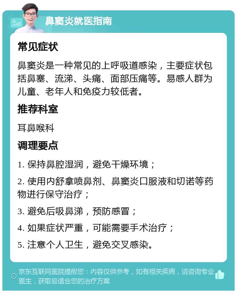 鼻窦炎就医指南 常见症状 鼻窦炎是一种常见的上呼吸道感染，主要症状包括鼻塞、流涕、头痛、面部压痛等。易感人群为儿童、老年人和免疫力较低者。 推荐科室 耳鼻喉科 调理要点 1. 保持鼻腔湿润，避免干燥环境； 2. 使用内舒拿喷鼻剂、鼻窦炎口服液和切诺等药物进行保守治疗； 3. 避免后吸鼻涕，预防感冒； 4. 如果症状严重，可能需要手术治疗； 5. 注意个人卫生，避免交叉感染。