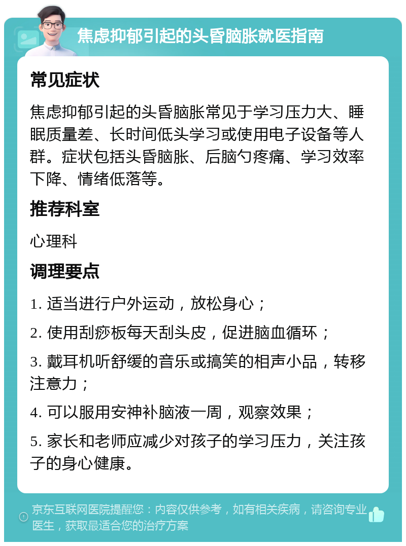 焦虑抑郁引起的头昏脑胀就医指南 常见症状 焦虑抑郁引起的头昏脑胀常见于学习压力大、睡眠质量差、长时间低头学习或使用电子设备等人群。症状包括头昏脑胀、后脑勺疼痛、学习效率下降、情绪低落等。 推荐科室 心理科 调理要点 1. 适当进行户外运动，放松身心； 2. 使用刮痧板每天刮头皮，促进脑血循环； 3. 戴耳机听舒缓的音乐或搞笑的相声小品，转移注意力； 4. 可以服用安神补脑液一周，观察效果； 5. 家长和老师应减少对孩子的学习压力，关注孩子的身心健康。