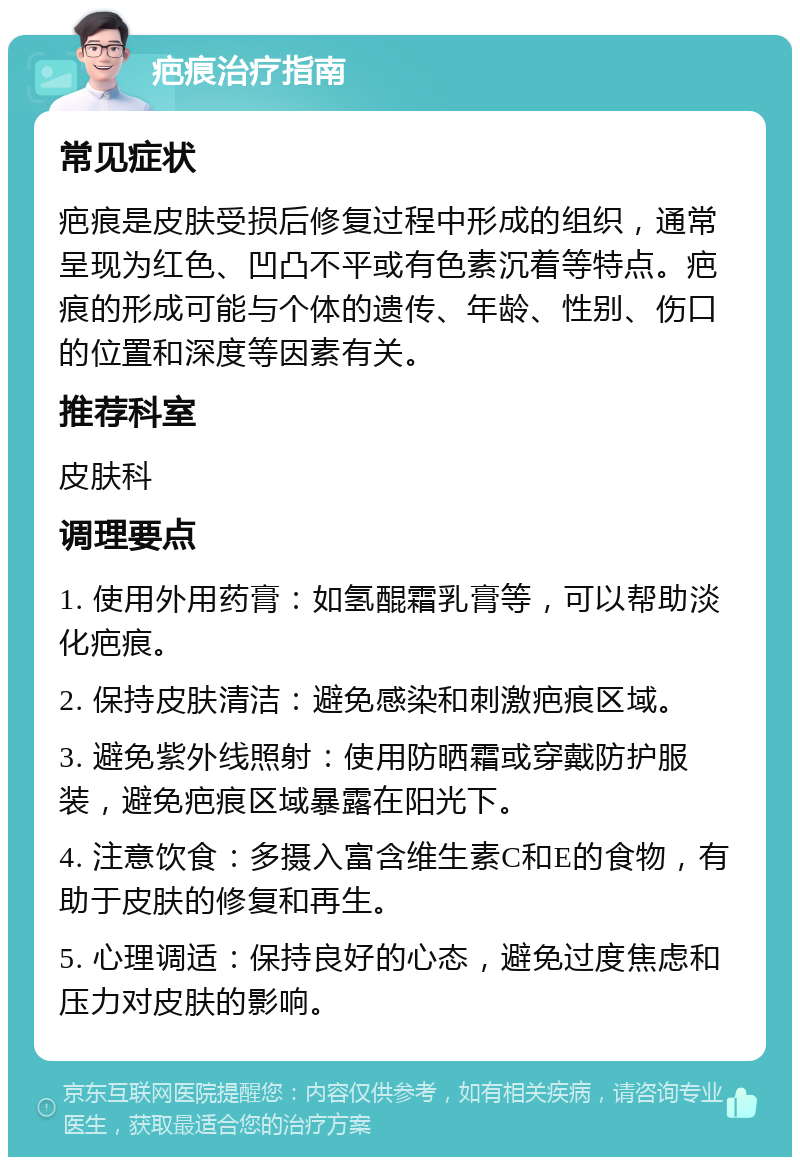 疤痕治疗指南 常见症状 疤痕是皮肤受损后修复过程中形成的组织，通常呈现为红色、凹凸不平或有色素沉着等特点。疤痕的形成可能与个体的遗传、年龄、性别、伤口的位置和深度等因素有关。 推荐科室 皮肤科 调理要点 1. 使用外用药膏：如氢醌霜乳膏等，可以帮助淡化疤痕。 2. 保持皮肤清洁：避免感染和刺激疤痕区域。 3. 避免紫外线照射：使用防晒霜或穿戴防护服装，避免疤痕区域暴露在阳光下。 4. 注意饮食：多摄入富含维生素C和E的食物，有助于皮肤的修复和再生。 5. 心理调适：保持良好的心态，避免过度焦虑和压力对皮肤的影响。