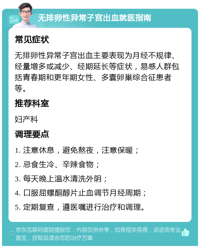 无排卵性异常子宫出血就医指南 常见症状 无排卵性异常子宫出血主要表现为月经不规律、经量增多或减少、经期延长等症状，易感人群包括青春期和更年期女性、多囊卵巢综合征患者等。 推荐科室 妇产科 调理要点 1. 注意休息，避免熬夜，注意保暖； 2. 忌食生冷、辛辣食物； 3. 每天晚上温水清洗外阴； 4. 口服屈螺酮醇片止血调节月经周期； 5. 定期复查，遵医嘱进行治疗和调理。