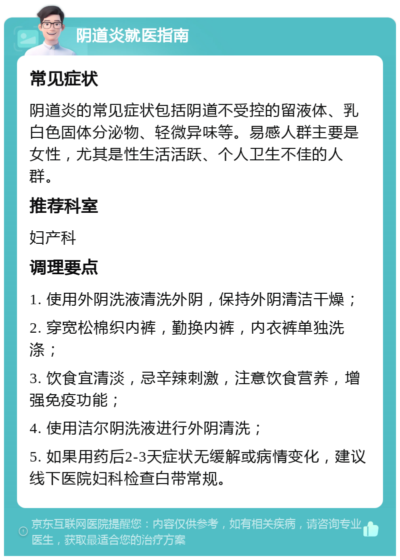 阴道炎就医指南 常见症状 阴道炎的常见症状包括阴道不受控的留液体、乳白色固体分泌物、轻微异味等。易感人群主要是女性，尤其是性生活活跃、个人卫生不佳的人群。 推荐科室 妇产科 调理要点 1. 使用外阴洗液清洗外阴，保持外阴清洁干燥； 2. 穿宽松棉织内裤，勤换内裤，内衣裤单独洗涤； 3. 饮食宜清淡，忌辛辣刺激，注意饮食营养，增强免疫功能； 4. 使用洁尔阴洗液进行外阴清洗； 5. 如果用药后2-3天症状无缓解或病情变化，建议线下医院妇科检查白带常规。