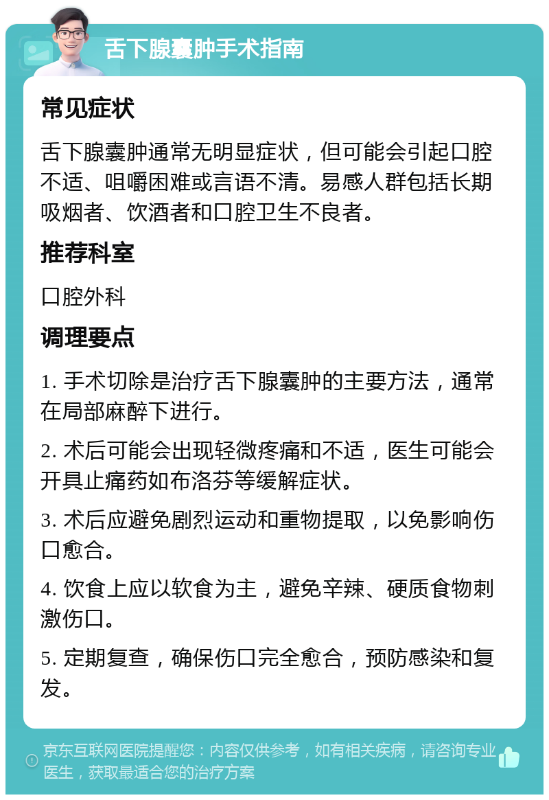 舌下腺囊肿手术指南 常见症状 舌下腺囊肿通常无明显症状，但可能会引起口腔不适、咀嚼困难或言语不清。易感人群包括长期吸烟者、饮酒者和口腔卫生不良者。 推荐科室 口腔外科 调理要点 1. 手术切除是治疗舌下腺囊肿的主要方法，通常在局部麻醉下进行。 2. 术后可能会出现轻微疼痛和不适，医生可能会开具止痛药如布洛芬等缓解症状。 3. 术后应避免剧烈运动和重物提取，以免影响伤口愈合。 4. 饮食上应以软食为主，避免辛辣、硬质食物刺激伤口。 5. 定期复查，确保伤口完全愈合，预防感染和复发。