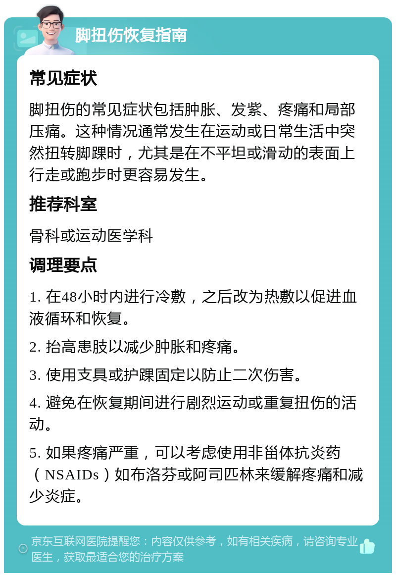 脚扭伤恢复指南 常见症状 脚扭伤的常见症状包括肿胀、发紫、疼痛和局部压痛。这种情况通常发生在运动或日常生活中突然扭转脚踝时，尤其是在不平坦或滑动的表面上行走或跑步时更容易发生。 推荐科室 骨科或运动医学科 调理要点 1. 在48小时内进行冷敷，之后改为热敷以促进血液循环和恢复。 2. 抬高患肢以减少肿胀和疼痛。 3. 使用支具或护踝固定以防止二次伤害。 4. 避免在恢复期间进行剧烈运动或重复扭伤的活动。 5. 如果疼痛严重，可以考虑使用非甾体抗炎药（NSAIDs）如布洛芬或阿司匹林来缓解疼痛和减少炎症。