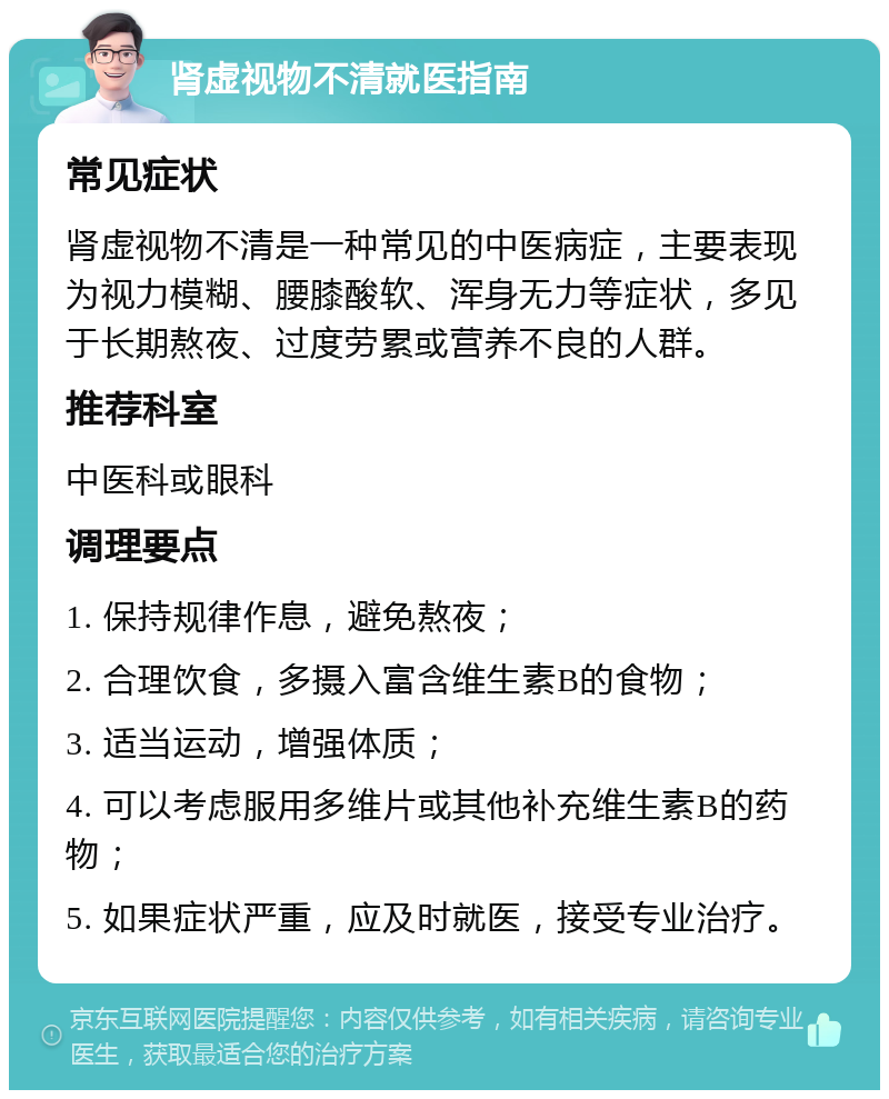 肾虚视物不清就医指南 常见症状 肾虚视物不清是一种常见的中医病症，主要表现为视力模糊、腰膝酸软、浑身无力等症状，多见于长期熬夜、过度劳累或营养不良的人群。 推荐科室 中医科或眼科 调理要点 1. 保持规律作息，避免熬夜； 2. 合理饮食，多摄入富含维生素B的食物； 3. 适当运动，增强体质； 4. 可以考虑服用多维片或其他补充维生素B的药物； 5. 如果症状严重，应及时就医，接受专业治疗。