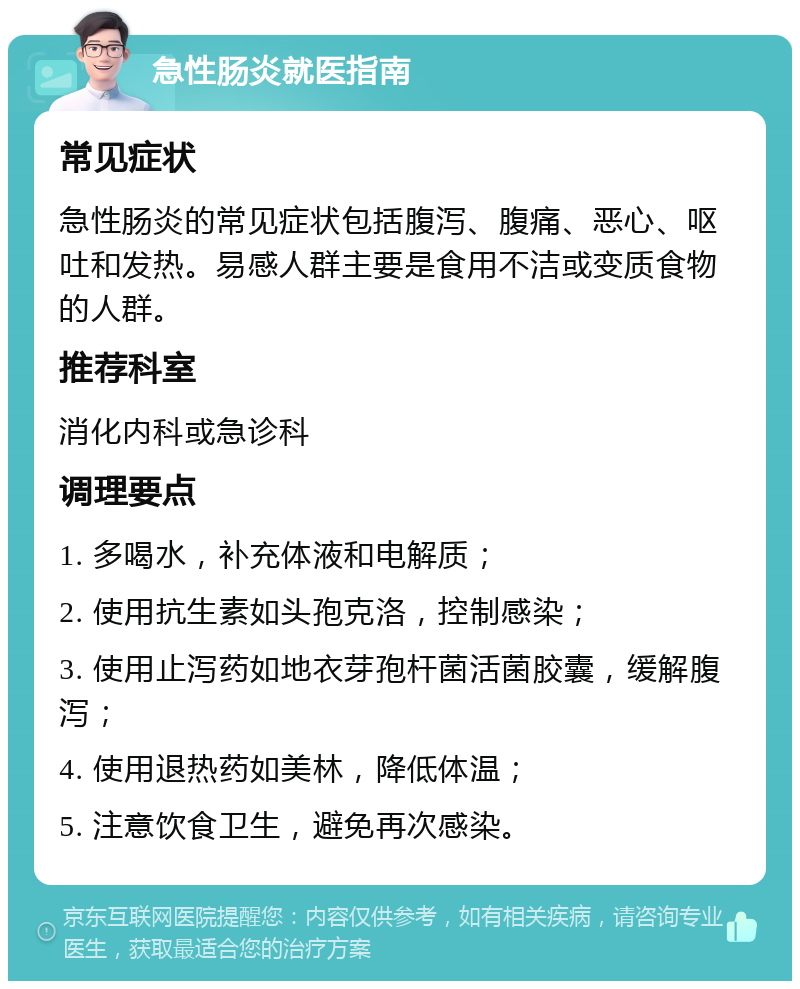 急性肠炎就医指南 常见症状 急性肠炎的常见症状包括腹泻、腹痛、恶心、呕吐和发热。易感人群主要是食用不洁或变质食物的人群。 推荐科室 消化内科或急诊科 调理要点 1. 多喝水，补充体液和电解质； 2. 使用抗生素如头孢克洛，控制感染； 3. 使用止泻药如地衣芽孢杆菌活菌胶囊，缓解腹泻； 4. 使用退热药如美林，降低体温； 5. 注意饮食卫生，避免再次感染。