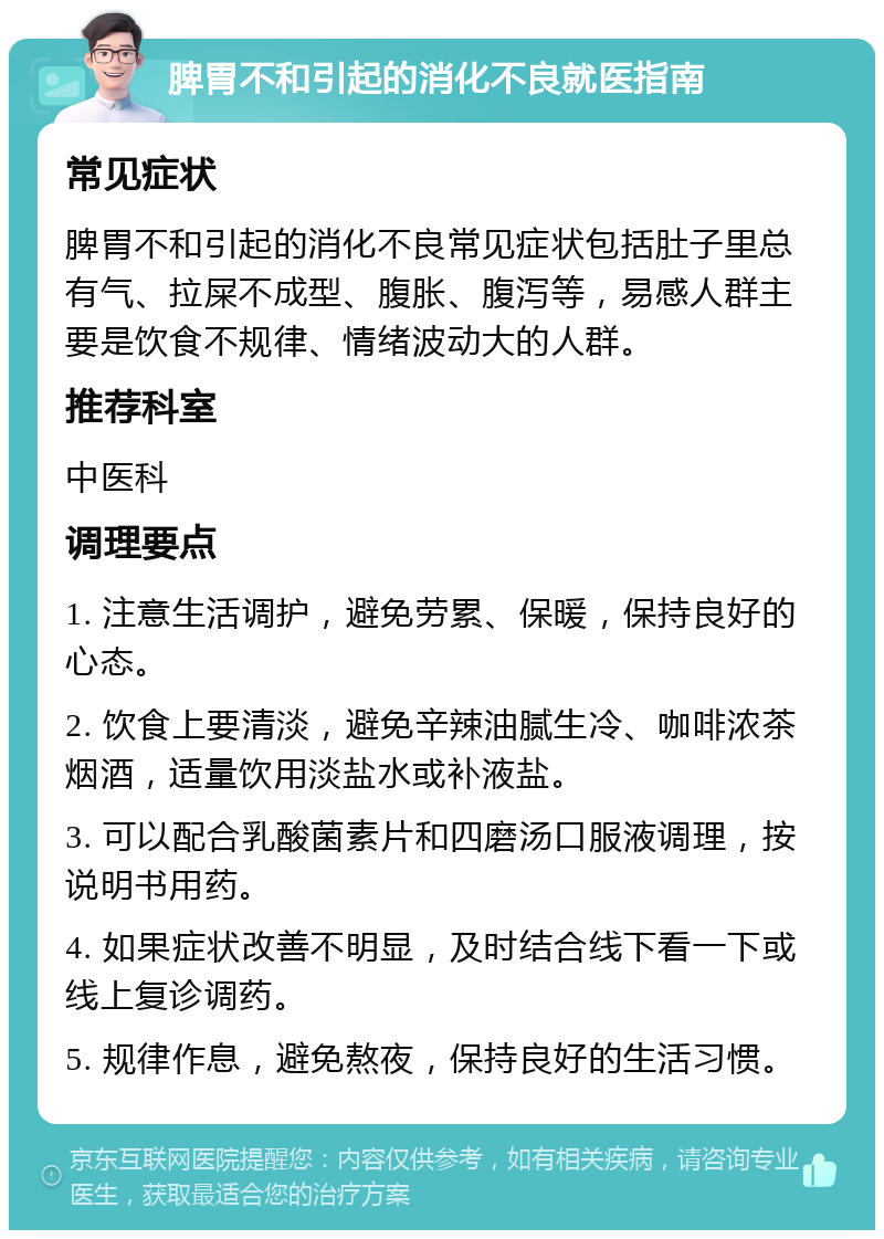 脾胃不和引起的消化不良就医指南 常见症状 脾胃不和引起的消化不良常见症状包括肚子里总有气、拉屎不成型、腹胀、腹泻等，易感人群主要是饮食不规律、情绪波动大的人群。 推荐科室 中医科 调理要点 1. 注意生活调护，避免劳累、保暖，保持良好的心态。 2. 饮食上要清淡，避免辛辣油腻生冷、咖啡浓茶烟酒，适量饮用淡盐水或补液盐。 3. 可以配合乳酸菌素片和四磨汤口服液调理，按说明书用药。 4. 如果症状改善不明显，及时结合线下看一下或线上复诊调药。 5. 规律作息，避免熬夜，保持良好的生活习惯。