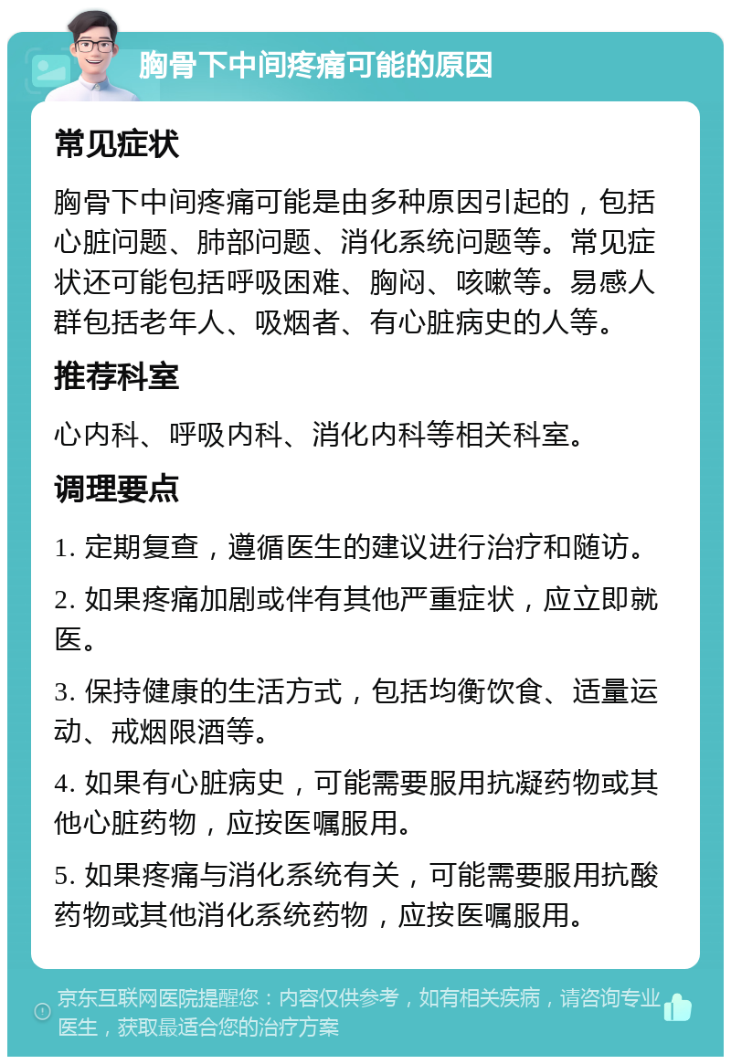 胸骨下中间疼痛可能的原因 常见症状 胸骨下中间疼痛可能是由多种原因引起的，包括心脏问题、肺部问题、消化系统问题等。常见症状还可能包括呼吸困难、胸闷、咳嗽等。易感人群包括老年人、吸烟者、有心脏病史的人等。 推荐科室 心内科、呼吸内科、消化内科等相关科室。 调理要点 1. 定期复查，遵循医生的建议进行治疗和随访。 2. 如果疼痛加剧或伴有其他严重症状，应立即就医。 3. 保持健康的生活方式，包括均衡饮食、适量运动、戒烟限酒等。 4. 如果有心脏病史，可能需要服用抗凝药物或其他心脏药物，应按医嘱服用。 5. 如果疼痛与消化系统有关，可能需要服用抗酸药物或其他消化系统药物，应按医嘱服用。