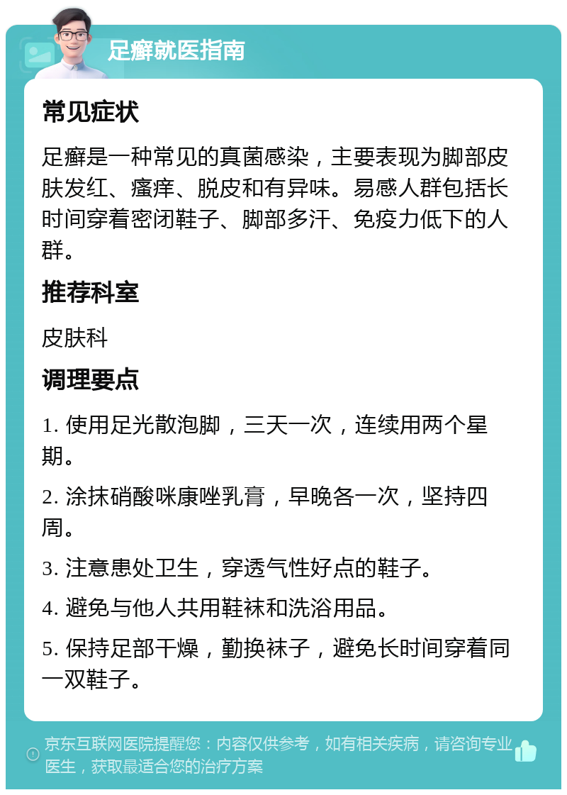 足癣就医指南 常见症状 足癣是一种常见的真菌感染，主要表现为脚部皮肤发红、瘙痒、脱皮和有异味。易感人群包括长时间穿着密闭鞋子、脚部多汗、免疫力低下的人群。 推荐科室 皮肤科 调理要点 1. 使用足光散泡脚，三天一次，连续用两个星期。 2. 涂抹硝酸咪康唑乳膏，早晚各一次，坚持四周。 3. 注意患处卫生，穿透气性好点的鞋子。 4. 避免与他人共用鞋袜和洗浴用品。 5. 保持足部干燥，勤换袜子，避免长时间穿着同一双鞋子。